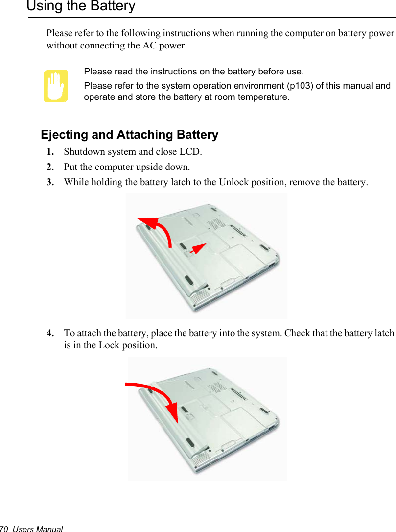 70  Users ManualUsing the BatteryPlease refer to the following instructions when running the computer on battery power without connecting the AC power.Please read the instructions on the battery before use.Please refer to the system operation environment (p103) of this manual and operate and store the battery at room temperature.Ejecting and Attaching Battery1. Shutdown system and close LCD.2. Put the computer upside down.3. While holding the battery latch to the Unlock position, remove the battery.4. To attach the battery, place the battery into the system. Check that the battery latch is in the Lock position.