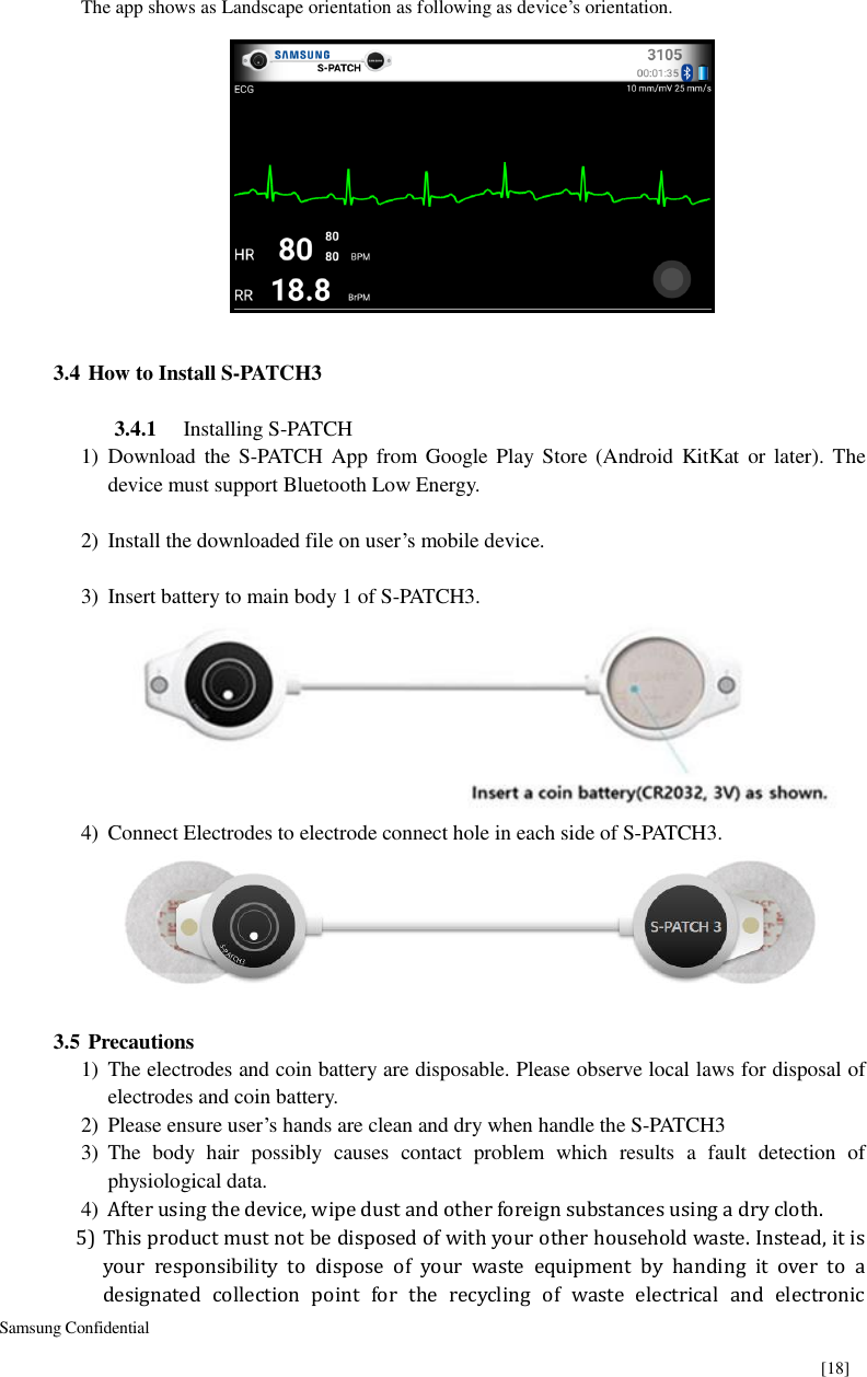  Samsung Confidential    [18] The app shows as Landscape orientation as following as device’s orientation.     3.4 How to Install S-PATCH3  3.4.1 Installing S-PATCH 1) Download  the  S-PATCH App from Google Play  Store  (Android KitKat  or  later). The device must support Bluetooth Low Energy.  2) Install the downloaded file on user’s mobile device.  3) Insert battery to main body 1 of S-PATCH3.  4) Connect Electrodes to electrode connect hole in each side of S-PATCH3.       3.5 Precautions 1) The electrodes and coin battery are disposable. Please observe local laws for disposal of electrodes and coin battery. 2) Please ensure user’s hands are clean and dry when handle the S-PATCH3 3) The  body  hair  possibly  causes  contact  problem  which  results  a  fault  detection  of physiological data. 4) After using the device, wipe dust and other foreign substances using a dry cloth. 5) This product must not be disposed of with your other household waste. Instead, it is your  responsibility  to  dispose  of  your  waste  equipment  by  handing  it  over  to  a designated  collection  point  for  the  recycling  of  waste  electrical  and  electronic 