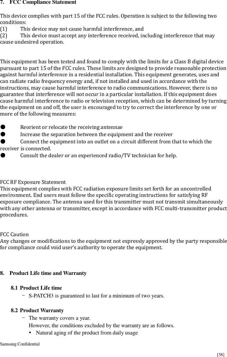  Samsung Confidential    [38]  7. FCC Compliance Statement  This device complies with part 15 of the FCC rules. Operation is subject to the following two conditions: (1)  This device may not cause harmful interference, and (2)  This device must accept any interference received, including interference that may cause undesired operation.   This equipment has been tested and found to comply with the limits for a Class B digital device pursuant to part 15 of the FCC rules. These limits are designed to provide reasonable protection against harmful interference in a residential installation. This equipment generates, uses and can radiate radio frequency energy and, if not installed and used in accordance with the instructions, may cause harmful interference to radio communications. However, there is no guarantee that interference will not occur in a particular installation. If this equipment does cause harmful interference to radio or television reception, which can be determined by turning the equipment on and off, the user is encouraged to try to correct the interference by one or more of the following measures:  ●  Reorient or relocate the receiving antennae ●  Increase the separation between the equipment and the receiver ●  Connect the equipment into an outlet on a circuit different from that to which the receiver is connected. ●  Consult the dealer or an experienced radio/TV technician for help.    FCC RF Exposure Statement This equipment complies with FCC radiation exposure limits set forth for an uncontrolled environment. End users must follow the specific operating instructions for satisfying RF exposure compliance. The antenna used for this transmitter must not transmit simultaneously with any other antenna or transmitter, except in accordance with FCC multi-transmitter product procedures.     FCC Caution   Any changes or modifications to the equipment not expressly approved by the party responsible for compliance could void user’s authority to operate the equipment.    8. Product Life time and Warranty  8.1 Product Life time - S-PATCH3 is guaranteed to last for a minimum of two years.  8.2 Product Warranty - The warranty covers a year. However, the conditions excluded by the warranty are as follows.  Natural aging of the product from daily usage 