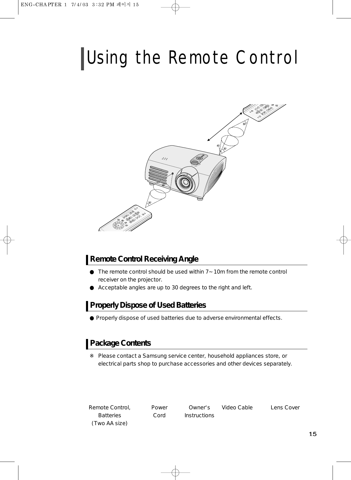 1515Remote Control,Batteries (Two AA size)PowerCord Owner&apos;sInstructions Video Cable Lens Cover● The remote control should be used within 7~10m from the remote controlreceiver on the projector.● Acceptable angles are up to 30 degrees to the right and left.Remote Control Receiving Angle● Properly dispose of used batteries due to adverse environmental effects.Properly Dispose of Used Batteries※ Please contact a Samsung service center, household appliances store, orelectrical parts shop to purchase accessories and other devices separately.Package ContentsUsing the Remote Control