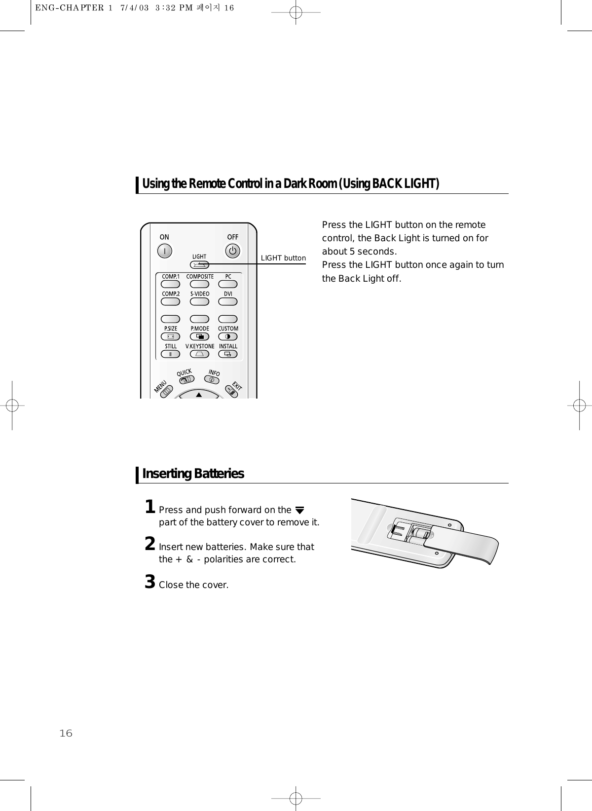 161Press and push forward on the part of the battery cover to remove it. 2Insert new batteries. Make sure thatthe + &amp; - polarities are correct.3Close the cover.Press the LIGHT button on the remotecontrol, the Back Light is turned on forabout 5 seconds.Press the LIGHT button once again to turnthe Back Light off.Using the Remote Control in a Dark Room (Using BACK LIGHT)Inserting Batteries LIGHT button