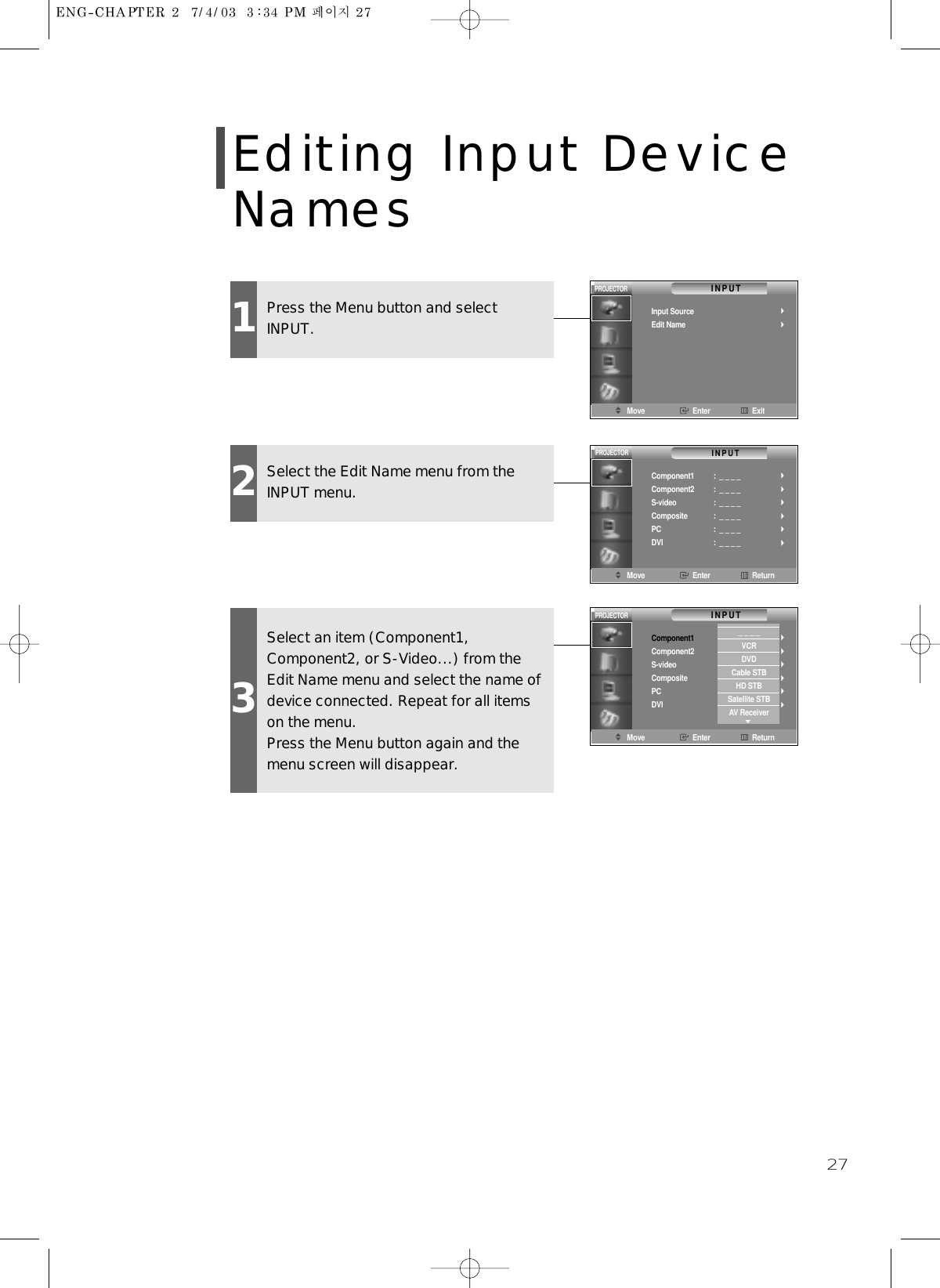 27Editing Input DeviceNames1Press the Menu button and selectINPUT.Move Enter ExitINPUTInput SourceEdit NamePROJECTOR2Select the Edit Name menu from theINPUT menu.3Select an item (Component1,Component2, or S-Video...) from theEdit Name menu and select the name ofdevice connected. Repeat for all itemson the menu.Press the Menu button again and themenu screen will disappear.Move Enter ReturnINPUTComponent1Component2S-videoCompositePCDVI:  _ _ _ _:  _ _ _ _:  _ _ _ _:  _ _ _ _:  _ _ _ _:  _ _ _ _PROJECTORMove Enter ReturnINPUTPROJECTORComponent1Component2S-videoCompositePCDVI:  _ _ _ _:  _ _ _ _:  _ _ _ _:  _ _ _ _:  _ _ _ _:  _ _ _ __ _ _ _VCRDVDCable STBHD STBSatellite STBAV Receiver