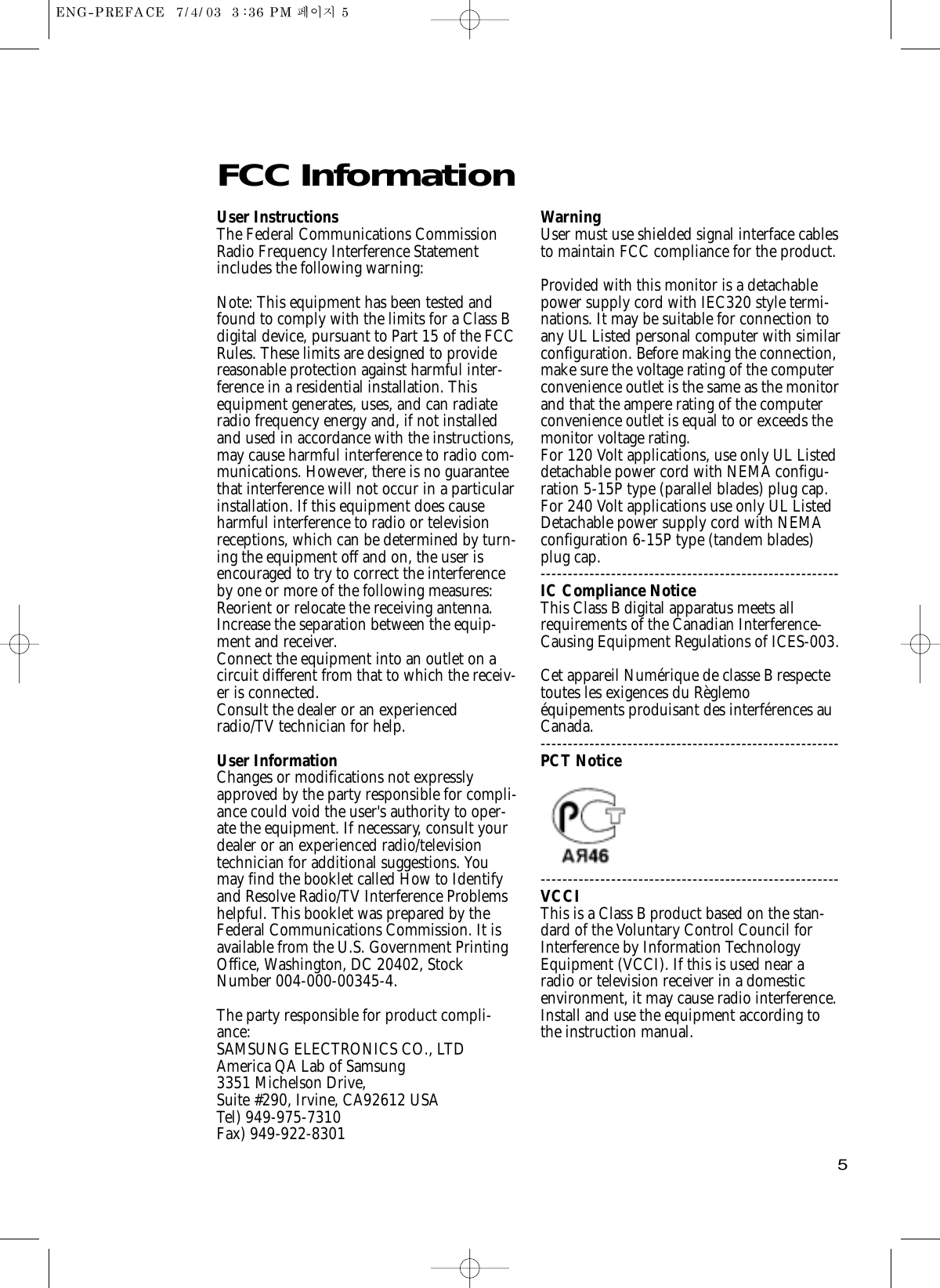 5FCC Information User InstructionsThe Federal Communications CommissionRadio Frequency Interference Statementincludes the following warning:Note: This equipment has been tested andfound to comply with the limits for a Class Bdigital device, pursuant to Part 15 of the FCCRules. These limits are designed to providereasonable protection against harmful inter-ference in a residential installation. Thisequipment generates, uses, and can radiateradio frequency energy and, if not installedand used in accordance with the instructions,may cause harmful interference to radio com-munications. However, there is no guaranteethat interference will not occur in a particularinstallation. If this equipment does causeharmful interference to radio or televisionreceptions, which can be determined by turn-ing the equipment off and on, the user isencouraged to try to correct the interferenceby one or more of the following measures: Reorient or relocate the receiving antenna. Increase the separation between the equip-ment and receiver. Connect the equipment into an outlet on acircuit different from that to which the receiv-er is connected. Consult the dealer or an experiencedradio/TV technician for help. User InformationChanges or modifications not expresslyapproved by the party responsible for compli-ance could void the user&apos;s authority to oper-ate the equipment. If necessary, consult yourdealer or an experienced radio/televisiontechnician for additional suggestions. Youmay find the booklet called How to Identifyand Resolve Radio/TV Interference Problemshelpful. This booklet was prepared by theFederal Communications Commission. It isavailable from the U.S. Government PrintingOffice, Washington, DC 20402, StockNumber 004-000-00345-4. The party responsible for product compli-ance:SAMSUNG ELECTRONICS CO., LTDAmerica QA Lab of Samsung3351 Michelson Drive,Suite #290, Irvine, CA92612 USATel) 949-975-7310Fax) 949-922-8301WarningUser must use shielded signal interface cablesto maintain FCC compliance for the product.Provided with this monitor is a detachablepower supply cord with IEC320 style termi-nations. It may be suitable for connection toany UL Listed personal computer with similarconfiguration. Before making the connection,make sure the voltage rating of the computerconvenience outlet is the same as the monitorand that the ampere rating of the computerconvenience outlet is equal to or exceeds themonitor voltage rating. For 120 Volt applications, use only UL Listeddetachable power cord with NEMA configu-ration 5-15P type (parallel blades) plug cap.For 240 Volt applications use only UL ListedDetachable power supply cord with NEMAconfiguration 6-15P type (tandem blades)plug cap.-------------------------------------------------------IC Compliance NoticeThis Class B digital apparatus meets allrequirements of the Canadian Interference-Causing Equipment Regulations of ICES-003.Cet appareil Numérique de classe B respectetoutes les exigences du Règlemoéquipements produisant des interférences auCanada.-------------------------------------------------------PCT Notice -------------------------------------------------------VCCIThis is a Class B product based on the stan-dard of the Voluntary Control Council forInterference by Information TechnologyEquipment (VCCI). If this is used near aradio or television receiver in a domesticenvironment, it may cause radio interference.Install and use the equipment according tothe instruction manual. 