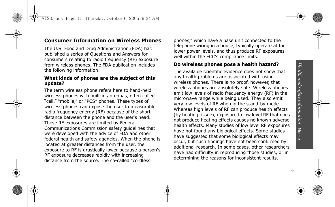 Health and safety information   Mobile 11Consumer Information on Wireless PhonesThe U.S. Food and Drug Administration (FDA) has published a series of Questions and Answers for consumers relating to radio frequency (RF) exposure from wireless phones. The FDA publication includes the following information:What kinds of phones are the subject of this update?The term wireless phone refers here to hand-held wireless phones with built-in antennas, often called “cell,” “mobile,” or “PCS” phones. These types of wireless phones can expose the user to measurable radio frequency energy (RF) because of the short distance between the phone and the user&apos;s head. These RF exposures are limited by Federal Communications Commission safety guidelines that were developed with the advice of FDA and other federal health and safety agencies. When the phone is located at greater distances from the user, the exposure to RF is drastically lower because a person&apos;s RF exposure decreases rapidly with increasing distance from the source. The so-called “cordless phones,” which have a base unit connected to the telephone wiring in a house, typically operate at far lower power levels, and thus produce RF exposures well within the FCC&apos;s compliance limits.Do wireless phones pose a health hazard?The available scientific evidence does not show that any health problems are associated with using wireless phones. There is no proof, however, that wireless phones are absolutely safe. Wireless phones emit low levels of radio frequency energy (RF) in the microwave range while being used. They also emit very low levels of RF when in the stand-by mode. Whereas high levels of RF can produce health effects (by heating tissue), exposure to low level RF that does not produce heating effects causes no known adverse health effects. Many studies of low level RF exposures have not found any biological effects. Some studies have suggested that some biological effects may occur, but such findings have not been confirmed by additional research. In some cases, other researchers have had difficulty in reproducing those studies, or in determining the reasons for inconsistent results.A120.book  Page 11  Thursday, October 6, 2005  9:34 AM