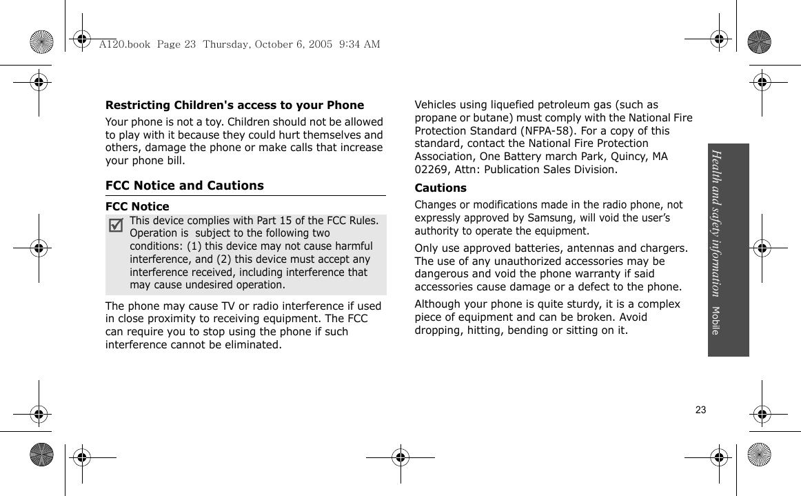 Health and safety information   Mobile 23Restricting Children&apos;s access to your PhoneYour phone is not a toy. Children should not be allowed to play with it because they could hurt themselves and others, damage the phone or make calls that increase your phone bill.FCC Notice and CautionsFCC NoticeThe phone may cause TV or radio interference if used in close proximity to receiving equipment. The FCC can require you to stop using the phone if such interference cannot be eliminated.Vehicles using liquefied petroleum gas (such as propane or butane) must comply with the National Fire Protection Standard (NFPA-58). For a copy of this standard, contact the National Fire Protection Association, One Battery march Park, Quincy, MA 02269, Attn: Publication Sales Division.CautionsChanges or modifications made in the radio phone, not expressly approved by Samsung, will void the user’s authority to operate the equipment.Only use approved batteries, antennas and chargers. The use of any unauthorized accessories may be dangerous and void the phone warranty if said accessories cause damage or a defect to the phone.Although your phone is quite sturdy, it is a complex piece of equipment and can be broken. Avoid dropping, hitting, bending or sitting on it.This device complies with Part 15 of the FCC Rules. Operation is  subject to the following two conditions: (1) this device may not cause harmful interference, and (2) this device must accept any interference received, including interference that may cause undesired operation.A120.book  Page 23  Thursday, October 6, 2005  9:34 AM