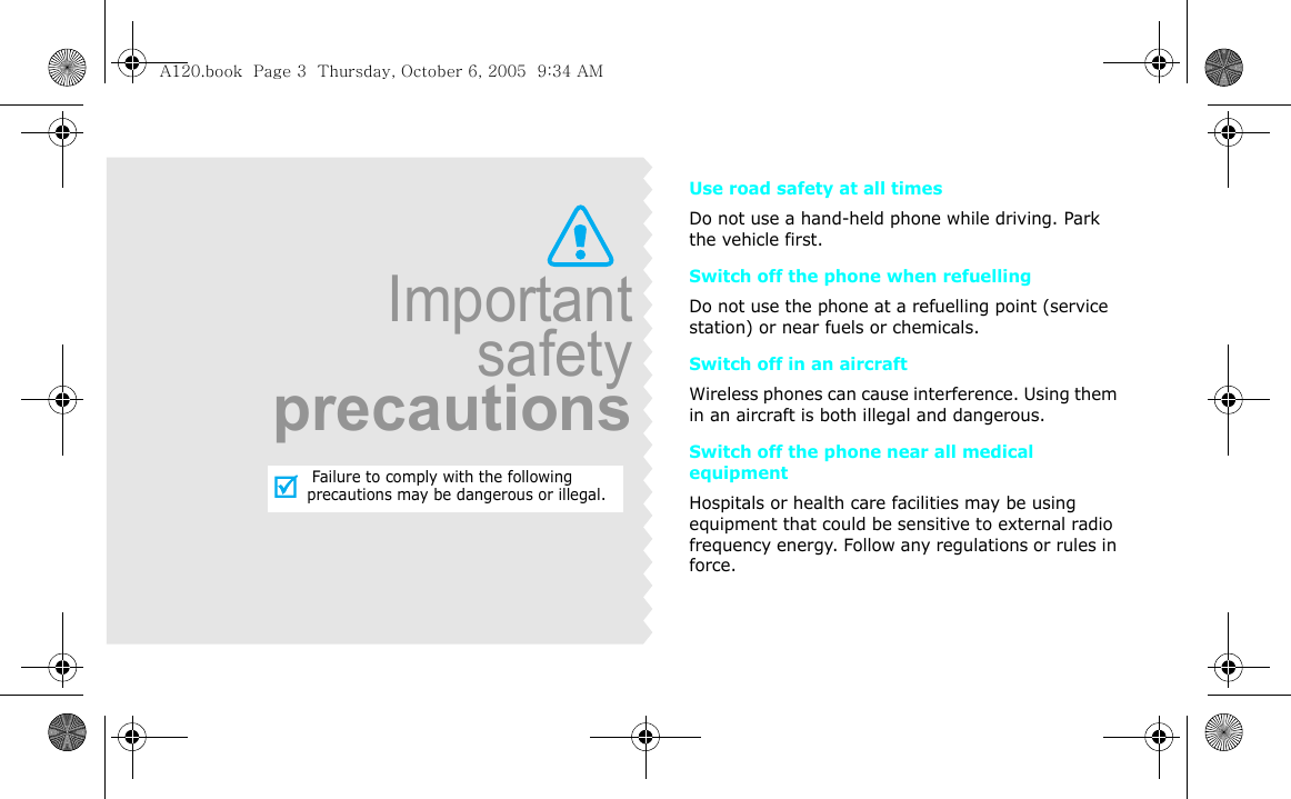 Use road safety at all timesDo not use a hand-held phone while driving. Park the vehicle first. Switch off the phone when refuellingDo not use the phone at a refuelling point (service station) or near fuels or chemicals.Switch off in an aircraftWireless phones can cause interference. Using them in an aircraft is both illegal and dangerous.Switch off the phone near all medical equipmentHospitals or health care facilities may be using equipment that could be sensitive to external radio frequency energy. Follow any regulations or rules in force.Importantsafetyprecautions Failure to comply with the following precautions may be dangerous or illegal.A120.book  Page 3  Thursday, October 6, 2005  9:34 AM