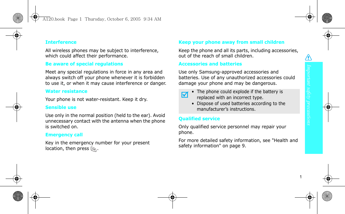 Important safety precautions1InterferenceAll wireless phones may be subject to interference, which could affect their performance.Be aware of special regulationsMeet any special regulations in force in any area and always switch off your phone whenever it is forbidden to use it, or when it may cause interference or danger.Water resistanceYour phone is not water-resistant. Keep it dry. Sensible useUse only in the normal position (held to the ear). Avoid unnecessary contact with the antenna when the phone is switched on.Emergency callKey in the emergency number for your present location, then press  . Keep your phone away from small children Keep the phone and all its parts, including accessories, out of the reach of small children.Accessories and batteriesUse only Samsung-approved accessories and batteries. Use of any unauthorized accessories could damage your phone and may be dangerous.Qualified serviceOnly qualified service personnel may repair your phone.For more detailed safety information, see &quot;Health and safety information&quot; on page 9.•  The phone could explode if the battery is     replaced with an incorrect type.•  Dispose of used batteries according to the     manufacturer’s instructions.A120.book  Page 1  Thursday, October 6, 2005  9:34 AM