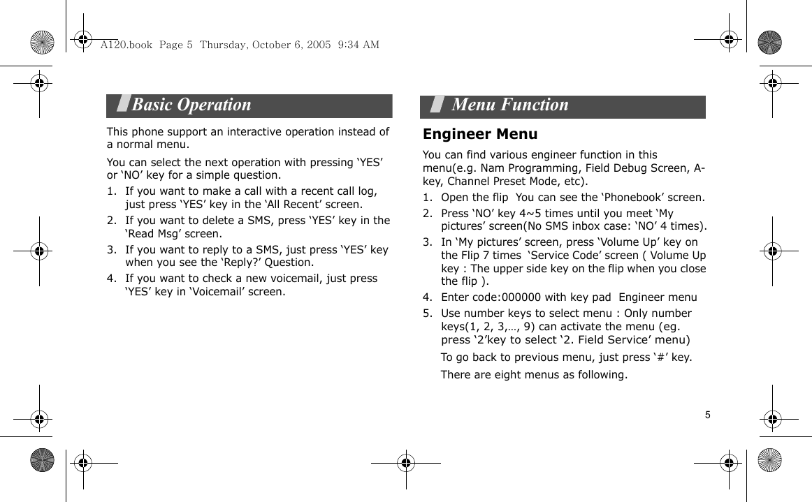 5Basic OperationThis phone support an interactive operation instead of a normal menu.You can select the next operation with pressing ‘YES’ or ‘NO’ key for a simple question.1. If you want to make a call with a recent call log, just press ‘YES’ key in the ‘All Recent’ screen.2. If you want to delete a SMS, press ‘YES’ key in the ‘Read Msg’ screen.3. If you want to reply to a SMS, just press ‘YES’ key when you see the ‘Reply?’ Question.4. If you want to check a new voicemail, just press ‘YES’ key in ‘Voicemail’ screen. Menu FunctionEngineer Menu  You can find various engineer function in this menu(e.g. Nam Programming, Field Debug Screen, A-key, Channel Preset Mode, etc).1. Open the flip  You can see the ‘Phonebook’ screen.2. Press ‘NO’ key 4~5 times until you meet ‘My pictures’ screen(No SMS inbox case: ‘NO’ 4 times).3. In ‘My pictures’ screen, press ‘Volume Up’ key on the Flip 7 times  ‘Service Code’ screen ( Volume Up key : The upper side key on the flip when you close the flip ).4. Enter code:000000 with key pad  Engineer menu5. Use number keys to select menu : Only number keys(1, 2, 3,…, 9) can activate the menu (eg. press ‘2’key to select ‘2. Field Service’ menu)          To go back to previous menu, just press ‘#’ key.     There are eight menus as following.A120.book  Page 5  Thursday, October 6, 2005  9:34 AM