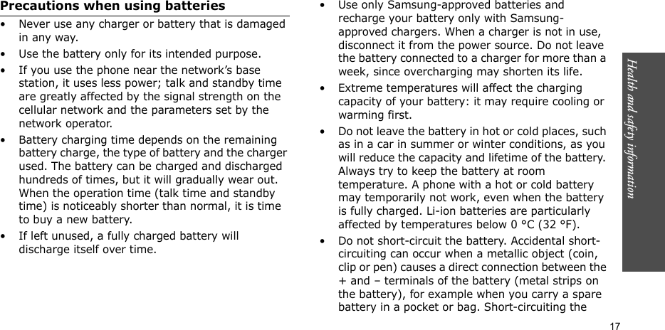 Health and safety information    17Precautions when using batteries• Never use any charger or battery that is damaged in any way.• Use the battery only for its intended purpose.• If you use the phone near the network’s base station, it uses less power; talk and standby time are greatly affected by the signal strength on the cellular network and the parameters set by the network operator. • Battery charging time depends on the remaining battery charge, the type of battery and the charger used. The battery can be charged and discharged hundreds of times, but it will gradually wear out. When the operation time (talk time and standby time) is noticeably shorter than normal, it is time to buy a new battery.• If left unused, a fully charged battery will discharge itself over time.• Use only Samsung-approved batteries and recharge your battery only with Samsung-approved chargers. When a charger is not in use, disconnect it from the power source. Do not leave the battery connected to a charger for more than a week, since overcharging may shorten its life.• Extreme temperatures will affect the charging capacity of your battery: it may require cooling or warming first.• Do not leave the battery in hot or cold places, such as in a car in summer or winter conditions, as you will reduce the capacity and lifetime of the battery. Always try to keep the battery at room temperature. A phone with a hot or cold battery may temporarily not work, even when the battery is fully charged. Li-ion batteries are particularly affected by temperatures below 0 °C (32 °F).• Do not short-circuit the battery. Accidental short-circuiting can occur when a metallic object (coin, clip or pen) causes a direct connection between the + and – terminals of the battery (metal strips on the battery), for example when you carry a spare battery in a pocket or bag. Short-circuiting the 