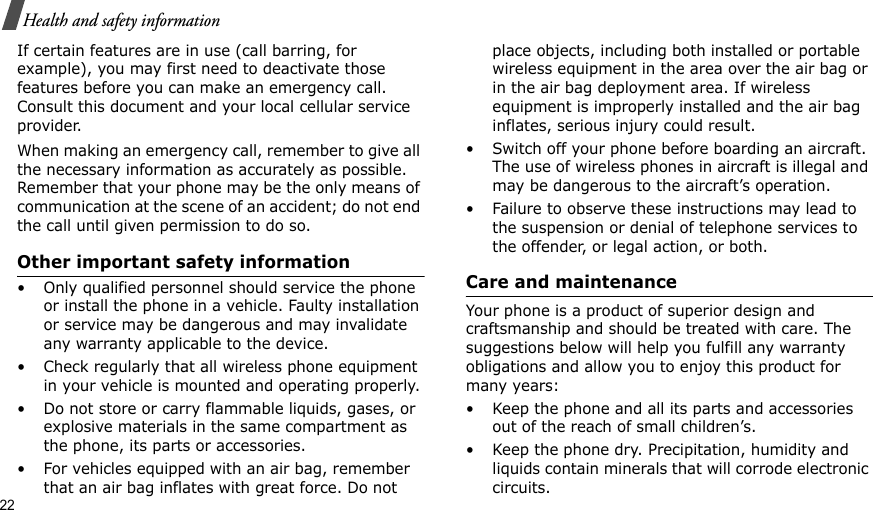 22Health and safety informationIf certain features are in use (call barring, for example), you may first need to deactivate those features before you can make an emergency call. Consult this document and your local cellular service provider.When making an emergency call, remember to give all the necessary information as accurately as possible. Remember that your phone may be the only means of communication at the scene of an accident; do not end the call until given permission to do so.Other important safety information• Only qualified personnel should service the phone or install the phone in a vehicle. Faulty installation or service may be dangerous and may invalidate any warranty applicable to the device.• Check regularly that all wireless phone equipment in your vehicle is mounted and operating properly.• Do not store or carry flammable liquids, gases, or explosive materials in the same compartment as the phone, its parts or accessories.• For vehicles equipped with an air bag, remember that an air bag inflates with great force. Do not place objects, including both installed or portable wireless equipment in the area over the air bag or in the air bag deployment area. If wireless equipment is improperly installed and the air bag inflates, serious injury could result.• Switch off your phone before boarding an aircraft. The use of wireless phones in aircraft is illegal and may be dangerous to the aircraft’s operation.• Failure to observe these instructions may lead to the suspension or denial of telephone services to the offender, or legal action, or both.Care and maintenanceYour phone is a product of superior design and craftsmanship and should be treated with care. The suggestions below will help you fulfill any warranty obligations and allow you to enjoy this product for many years:• Keep the phone and all its parts and accessories out of the reach of small children’s.• Keep the phone dry. Precipitation, humidity and liquids contain minerals that will corrode electronic circuits.