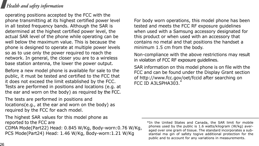 26Health and safety informationoperating positions accepted by the FCC with the phone transmitting at its highest certified power level in all tested frequency bands. Although the SAR is determined at the highest certified power level, the actual SAR level of the phone while operating can be well below the maximum value. This is because the phone is designed to operate at multiple power levels so as to use only the power required to reach the network. In general, the closer you are to a wireless base station antenna, the lower the power output.Before a new model phone is available for sale to the public, it must be tested and certified to the FCC that it does not exceed the limit established by the FCC. Tests are performed in positions and locations (e.g. at the ear and worn on the body) as required by the FCC. The tests are performed in positions and locations(e.g., at the ear and worn on the body) as required by the FCC for each model.The highest SAR values for this model phone as reported to the FCC are  CDMA Mode(Part22) Head: 0.845 W/Kg, Body-worn:0.76 W/Kg,PCS Mode(Part24) Head: 1.46 W/Kg, Body-worn:1.21 W/KgFor body worn operations, this model phone has been tested and meets the FCC RF exposure guidelines when used with a Samsung accessory designated for this product or when used with an accessory that contains no metal and that positions the handset a minimum 1.5 cm from the body.Non-compliance with the above restrictions may result in violation of FCC RF exposure guidelines. SAR information on this model phone is on file with the FCC and can be found under the Display Grant section of http://www.fcc.gov/oet/fccid after searching on FCC ID A3LSPHA303.**In the United States and Canada, the SAR limit for mobilephones used by the public is 1.6 watts/kilogram (W/kg) aver-aged over one gram of tissue. The standard incorporates a sub-stantial ma gin of safety togive additional protection for thepublic and to account for any variations in measurements.