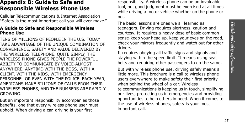 Health and safety information  27Appendix B: Guide to Safe and Responsible Wireless Phone UseCellular Telecommunications &amp; Internet Association “Safety is the most important call you will ever make.”A Guide to Safe and Responsible Wireless Phone UseTENS OF MILLIONS OF PEOPLE IN THE U.S. TODAY TAKE ADVANTAGE OF THE UNIQUE COMBINATION OF CONVENIENCE, SAFETY AND VALUE DELIVERED BY THE WIRELESS TELEPHONE. QUITE SIMPLY, THE WIRELESS PHONE GIVES PEOPLE THE POWERFUL ABILITY TO COMMUNICATE BY VOICE-ALMOST ANYWHERE, ANYTIME-WITH THE BOSS, WITH A CLIENT, WITH THE KIDS, WITH EMERGENCY PERSONNEL OR EVEN WITH THE POLICE. EACH YEAR, AMERICANS MAKE BILLIONS OF CALLS FROM THEIR WIRELESS PHONES, AND THE NUMBERS ARE RAPIDLY GROWING.But an important responsibility accompanies those benefits, one that every wireless phone user must uphold. When driving a car, driving is your first responsibility. A wireless phone can be an invaluable tool, but good judgment must be exercised at all times while driving a motor vehicle whether on the phone or not.The basic lessons are ones we all learned as teenagers. Driving requires alertness, caution and courtesy. It requires a heavy dose of basic common sense-keep your head up, keep your eyes on the road, check your mirrors frequently and watch out for other drivers. It requires obeying all traffic signs and signals and staying within the speed limit. It means using seat belts and requiring other passengers to do the same. But with wireless phone use, driving safely means a little more. This brochure is a call to wireless phone users everywhere to make safety their first priority when behind the wheel of a car. Wireless telecommunications is keeping us in touch, simplifying our lives, protecting us in emergencies and providing opportunities to help others in need. When it comes to the use of wireless phones, safety is your most important call.