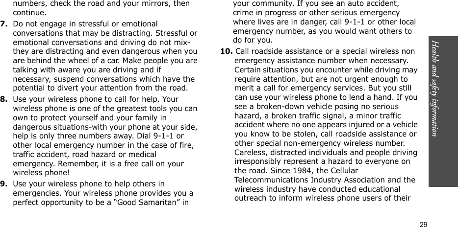 Health and safety information    29numbers, check the road and your mirrors, then continue.7.Do not engage in stressful or emotional conversations that may be distracting. Stressful or emotional conversations and driving do not mix-they are distracting and even dangerous when you are behind the wheel of a car. Make people you are talking with aware you are driving and if necessary, suspend conversations which have the potential to divert your attention from the road.8.Use your wireless phone to call for help. Your wireless phone is one of the greatest tools you can own to protect yourself and your family in dangerous situations-with your phone at your side, help is only three numbers away. Dial 9-1-1 or other local emergency number in the case of fire, traffic accident, road hazard or medical emergency. Remember, it is a free call on your wireless phone!9.Use your wireless phone to help others in emergencies. Your wireless phone provides you a perfect opportunity to be a “Good Samaritan” in your community. If you see an auto accident, crime in progress or other serious emergency where lives are in danger, call 9-1-1 or other local emergency number, as you would want others to do for you.10. Call roadside assistance or a special wireless non emergency assistance number when necessary. Certain situations you encounter while driving may require attention, but are not urgent enough to merit a call for emergency services. But you still can use your wireless phone to lend a hand. If you see a broken-down vehicle posing no serious hazard, a broken traffic signal, a minor traffic accident where no one appears injured or a vehicle you know to be stolen, call roadside assistance or other special non-emergency wireless number. Careless, distracted individuals and people driving irresponsibly represent a hazard to everyone on the road. Since 1984, the Cellular Telecommunications Industry Association and the wireless industry have conducted educational outreach to inform wireless phone users of their 