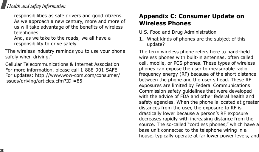 30Health and safety informationresponsibilities as safe drivers and good citizens. As we approach a new century, more and more of us will take advantage of the benefits of wireless telephones. And, as we take to the roads, we all have a responsibility to drive safely.“The wireless industry reminds you to use your phone safely when driving.”Cellular Telecommunications &amp; Internet Association For more information, please call 1-888-901-SAFE. For updates: http://www.wow-com.com/consumer/issues/driving/articles.cfm?ID =85Appendix C: Consumer Update on Wireless PhonesU.S. Food and Drug Administration1.What kinds of phones are the subject of this update?The term wireless phone refers here to hand-held wireless phones with built-in antennas, often called cell, mobile, or PCS phones. These types of wireless phones can expose the user to measurable radio frequency energy (RF) because of the short distance between the phone and the user s head. These RF exposures are limited by Federal Communications Commission safety guidelines that were developed with the advice of FDA and other federal health and safety agencies. When the phone is located at greater distances from the user, the exposure to RF is drastically lower because a person’s RF exposure decreases rapidly with increasing distance from the source. The so-called “cordless phones,” which have a base unit connected to the telephone wiring in a house, typically operate at far lower power levels, and 