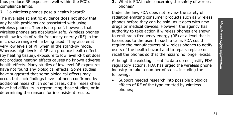 Health and safety information  31thus produce RF exposures well within the FCC’s compliance limits.2.Do wireless phones pose a health hazard?The available scientific evidence does not show that any health problems are associated with using wireless phones. There is no proof, however, that wireless phones are absolutely safe. Wireless phones emit low levels of radio frequency energy (RF) in the microwave range while being used. They also emit very low levels of RF when in the stand-by mode. Whereas high levels of RF can produce health effects (by heating tissue), exposure to low level RF that does not produce heating effects causes no known adverse health effects. Many studies of low level RF exposures have not found any biological effects. Some studies have suggested that some biological effects may occur, but such findings have not been confirmed by additional research. In some cases, other researchers have had difficulty in reproducing those studies, or in determining the reasons for inconsistent results.3.What is FDA’s role concerning the safety of wireless phones?Under the law, FDA does not review the safety of radiation emitting consumer products such as wireless phones before they can be sold, as it does with new drugs or medical devices. However, the agency has authority to take action if wireless phones are shown to emit radio frequency energy (RF) at a level that is hazardous to the user. In such a case, FDA could require the manufacturers of wireless phones to notify users of the health hazard and to repair, replace or recall the phones so that the hazard no longer exists.Although the existing scientific data do not justify FDA regulatory actions, FDA has urged the wireless phone industry to take a number of steps, including the following:• Support needed research into possible biological effects of RF of the type emitted by wireless phones;