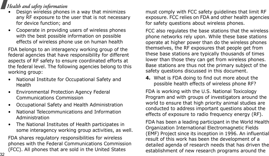 32Health and safety information• Design wireless phones in a way that minimizes any RF exposure to the user that is not necessary for device function; and• Cooperate in providing users of wireless phones with the best possible information on possible effects of wireless phone use on human healthFDA belongs to an interagency working group of the federal agencies that have responsibility for different aspects of RF safety to ensure coordinated efforts at the federal level. The following agencies belong to this working group:• National Institute for Occupational Safety and Health• Environmental Protection Agency Federal Communications Commission• Occupational Safety and Health Administration• National Telecommunications and Information Administration• The National Institutes of Health participates in some interagency working group activities, as well.FDA shares regulatory responsibilities for wireless phones with the Federal Communications Commission (FCC). All phones that are sold in the United States must comply with FCC safety guidelines that limit RF exposure. FCC relies on FDA and other health agencies for safety questions about wireless phones.FCC also regulates the base stations that the wireless phone networks rely upon. While these base stations operate at higher power than do the wireless phones themselves, the RF exposures that people get from these base stations are typically thousands of times lower than those they can get from wireless phones. Base stations are thus not the primary subject of the safety questions discussed in this document.4.What is FDA doing to find out more about the possible health effects of wireless phone RF?FDA is working with the U.S. National Toxicology Program and with groups of investigators around the world to ensure that high priority animal studies are conducted to address important questions about the effects of exposure to radio frequency energy (RF).FDA has been a leading participant in the World Health Organization International Electromagnetic Fields (EMF) Project since its inception in 1996. An influential result of this work has been the development of a detailed agenda of research needs that has driven the establishment of new research programs around the 