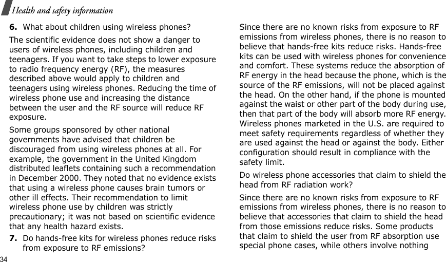 34Health and safety information6.What about children using wireless phones?The scientific evidence does not show a danger to users of wireless phones, including children and teenagers. If you want to take steps to lower exposure to radio frequency energy (RF), the measures described above would apply to children and teenagers using wireless phones. Reducing the time of wireless phone use and increasing the distance between the user and the RF source will reduce RF exposure.Some groups sponsored by other national governments have advised that children be discouraged from using wireless phones at all. For example, the government in the United Kingdom distributed leaflets containing such a recommendation in December 2000. They noted that no evidence exists that using a wireless phone causes brain tumors or other ill effects. Their recommendation to limit wireless phone use by children was strictly precautionary; it was not based on scientific evidence that any health hazard exists.7.Do hands-free kits for wireless phones reduce risks from exposure to RF emissions?Since there are no known risks from exposure to RF emissions from wireless phones, there is no reason to believe that hands-free kits reduce risks. Hands-free kits can be used with wireless phones for convenience and comfort. These systems reduce the absorption of RF energy in the head because the phone, which is the source of the RF emissions, will not be placed against the head. On the other hand, if the phone is mounted against the waist or other part of the body during use, then that part of the body will absorb more RF energy. Wireless phones marketed in the U.S. are required to meet safety requirements regardless of whether they are used against the head or against the body. Either configuration should result in compliance with the safety limit.Do wireless phone accessories that claim to shield the head from RF radiation work?Since there are no known risks from exposure to RF emissions from wireless phones, there is no reason to believe that accessories that claim to shield the head from those emissions reduce risks. Some products that claim to shield the user from RF absorption use special phone cases, while others involve nothing 