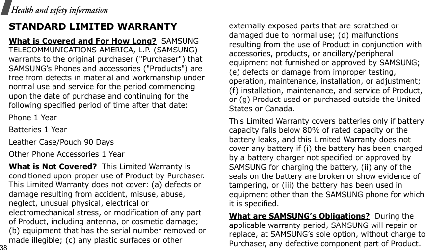 38Health and safety informationSTANDARD LIMITED WARRANTYWhat is Covered and For How Long?  SAMSUNG TELECOMMUNICATIONS AMERICA, L.P. (SAMSUNG) warrants to the original purchaser (&quot;Purchaser&quot;) that SAMSUNG’s Phones and accessories (&quot;Products&quot;) are free from defects in material and workmanship under normal use and service for the period commencing upon the date of purchase and continuing for the following specified period of time after that date:Phone 1 YearBatteries 1 YearLeather Case/Pouch 90 Days Other Phone Accessories 1 YearWhat is Not Covered?  This Limited Warranty is conditioned upon proper use of Product by Purchaser. This Limited Warranty does not cover: (a) defects or damage resulting from accident, misuse, abuse, neglect, unusual physical, electrical or electromechanical stress, or modification of any part of Product, including antenna, or cosmetic damage; (b) equipment that has the serial number removed or made illegible; (c) any plastic surfaces or other externally exposed parts that are scratched or damaged due to normal use; (d) malfunctions resulting from the use of Product in conjunction with accessories, products, or ancillary/peripheral equipment not furnished or approved by SAMSUNG; (e) defects or damage from improper testing, operation, maintenance, installation, or adjustment; (f) installation, maintenance, and service of Product, or (g) Product used or purchased outside the United States or Canada. This Limited Warranty covers batteries only if battery capacity falls below 80% of rated capacity or the battery leaks, and this Limited Warranty does not cover any battery if (i) the battery has been charged by a battery charger not specified or approved by SAMSUNG for charging the battery, (ii) any of the seals on the battery are broken or show evidence of tampering, or (iii) the battery has been used in equipment other than the SAMSUNG phone for which it is specified. What are SAMSUNG’s Obligations?  During the applicable warranty period, SAMSUNG will repair or replace, at SAMSUNG’s sole option, without charge to Purchaser, any defective component part of Product. 