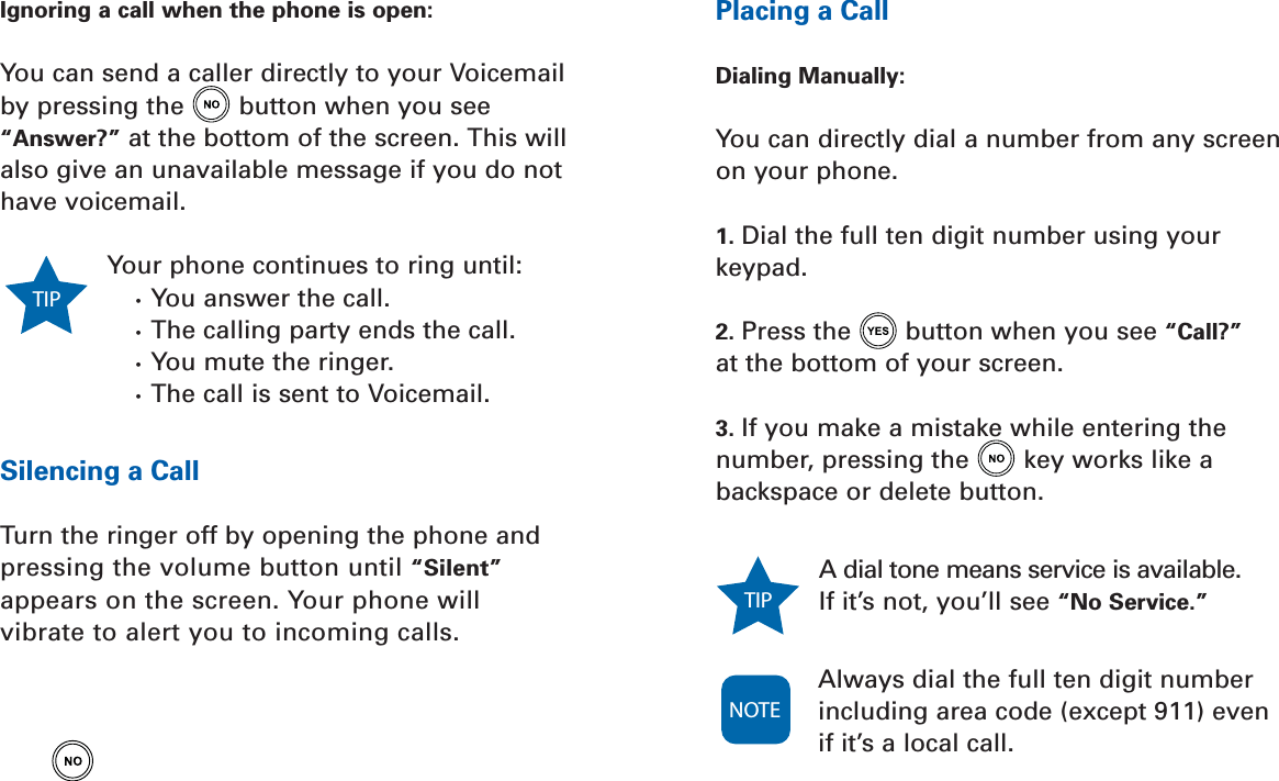 Placing a CallDialing Manually:You can directly dial a number from any screenon your phone.1. Dial the full ten digit number using yourkeypad.2. Press the button when you see “Call?”at the bottom of your screen.3. If you make a mistake while entering thenumber, pressing the key works like abackspace or delete button.A dial tone means service is available.If it’s not, you’ll see “No Service.”Always dial the full ten digit numberincluding area code (except 911) even if it’s a local call.TIP NOTEIgnoring a call when the phone is open:You can send a caller directly to your Voicemailby pressing the button when you see“Answer?” at the bottom of the screen. This willalso give an unavailable message if you do nothave voicemail.Your phone continues to ring until:•  You answer the call.•  The calling party ends the call.•  You mute the ringer.•  The call is sent to Voicemail.Silencing a CallTurn the ringer off by opening the phone andpressing the volume button until “Silent”appears on the screen. Your phone will vibrate to alert you to incoming calls.TIP 