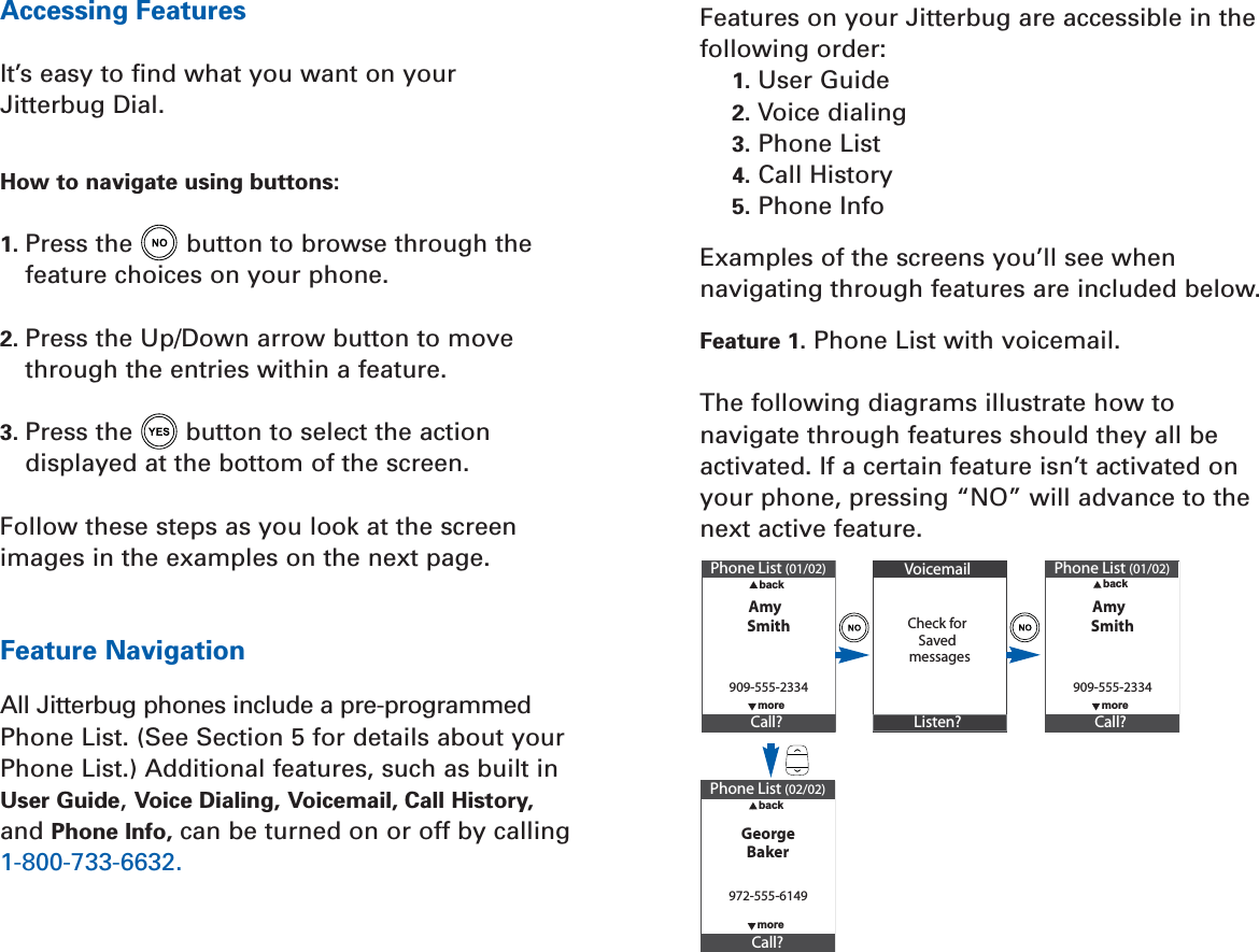 Features on your Jitterbug are accessible in thefollowing order:1. User Guide2. Voice dialing3. Phone List4. Call History5. Phone InfoExamples of the screens you’ll see whennavigating through features are included below.Feature 1. Phone List with voicemail.The following diagrams illustrate how tonavigate through features should they all beactivated. If a certain feature isn’t activated onyour phone, pressing “NO” will advance to thenext active feature.Accessing FeaturesIt’s easy to ﬁnd what you want on your Jitterbug Dial.How to navigate using buttons:1. Press the button to browse through thefeature choices on your phone.2. Press the Up/Down arrow button to movethrough the entries within a feature.3. Press the button to select the actiondisplayed at the bottom of the screen.Follow these steps as you look at the screenimages in the examples on the next page.Feature NavigationAll Jitterbug phones include a pre-programmedPhone List. (See Section 5 for details about yourPhone List.) Additional features, such as built inUser Guide, Voice Dialing, Voicemail, Call History,and Phone Info, can be turned on or off by calling1-800-733-6632.Phone List (01/02)AmyCall?909-555-2334  moreSmith  backVoicemailCheck forListen?messagesSavedPhone List (02/02)GeorgeCall?972-555-6149  back  moreBakerPhone List (01/02)AmyCall?909-555-2334  moreSmith  back