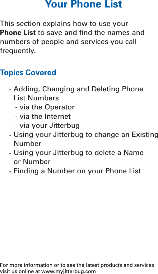Your Phone ListThis section explains how to use your Phone List to save and ﬁnd the names andnumbers of people and services you callfrequently.Topics Covered•  Adding, Changing and Deleting Phone  List Numbers- via the Operator- via the Internet- via your Jitterbug  •  Using your Jitterbug to change an ExistingNumber•  Using your Jitterbug to delete a Name or Number•  Finding a Number on your Phone ListFor more information or to see the latest products and servicesvisit us online at www.myjitterbug.comYour Phone List 43