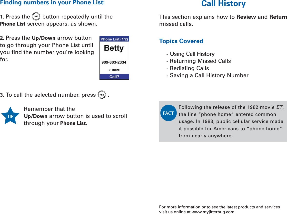 Call History 51SECTION 6Call HistoryThis section explains how to Review and Returnmissed calls. Topics Covered•  Using Call History•  Returning Missed Calls•  Redialing Calls•  Saving a Call History NumberFor more information or to see the latest products and servicesvisit us online at www.myjitterbug.comFollowing the release of the 1982 movie ET, the line “phone home” entered commonusage. In 1983, public cellular service madeit possible for Americans to “phone home”from nearly anywhere. FACT50 Your Phone ListSECTION 5Finding numbers in your Phone List:1. Press the button repeatedly until thePhone List screen appears, as shown.2. Press the Up/Down arrow buttonto go through your Phone List untilyou find the number you’re lookingfor.3. To call the selected number, press . Remember that theUp/Down arrow button is used to scrollthrough your Phone List.TIP 