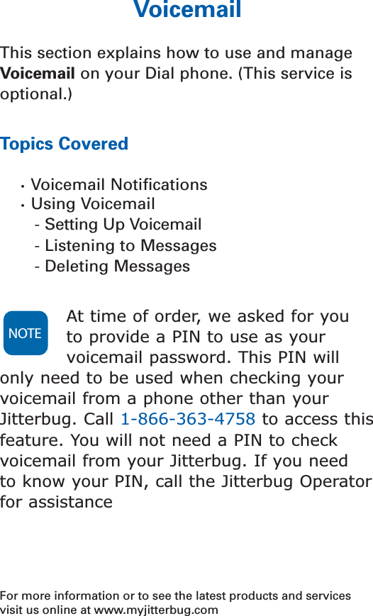 VoicemailThis section explains how to use and manageVoicemail on your Dial phone. (This service isoptional.) Topics Covered•  Voicemail Notiﬁcations•  Using Voicemail- Setting Up Voicemail - Listening to Messages- Deleting MessagesAt time of order, we asked for you to provide a PIN to use as yourvoicemail password. This PIN willonly need to be used when checking yourvoicemail from a phone other than yourJitterbug. Call 1-866-363-4758 to access thisfeature. You will not need a PIN to checkvoicemail from your Jitterbug. If you need to know your PIN, call the Jitterbug Operatorfor assistanceFor more information or to see the latest products and servicesvisit us online at www.myjitterbug.comNOTE