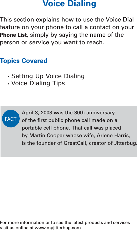 Voice DialingThis section explains how to use the Voice Dialfeature on your phone to call a contact on yourPhone List, simply by saying the name of the person or service you want to reach.Topics Covered•  Setting Up Voice Dialing•  Voice Dialing TipsFor more information or to see the latest products and servicesvisit us online at www.myjitterbug.comApril 3, 2003 was the 30th anniversary of the ﬁrst public phone call made on aportable cell phone. That call was placed by Martin Cooper whose wife, Arlene Harris, is the founder of GreatCall, creator of Jitterbug.FACT