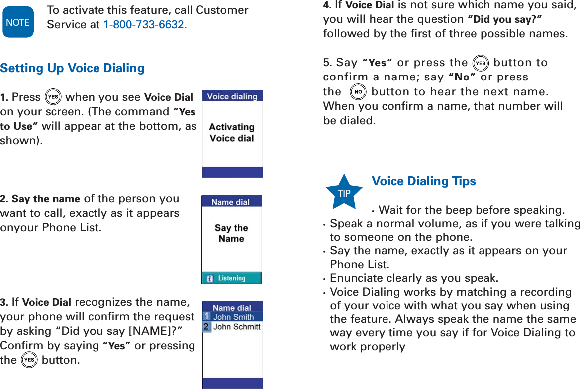 Voice Dialing Tips•  Wait for the beep before speaking.•  Speak a normal volume, as if you were talkingto someone on the phone.•  Say the name, exactly as it appears on yourPhone List. •  Enunciate clearly as you speak. •  Voice Dialing works by matching a recording of your voice with what you say when usingthe feature. Always speak the name the sameway every time you say if for Voice Dialing to work properlyTIP To activate this feature, call CustomerService at 1-800-733-6632.Setting Up Voice Dialing1. Press when you see Voice Dialon your screen. (The command “Yesto Use” will appear at the bottom, asshown).2. Say the name of the person youwant to call, exactly as it appearsonyour Phone List. 3. If Voice Dial recognizes the name,your phone will confirm the requestby asking “Did you say [NAME]?”Confirm by saying “Yes” or pressingthe button. NOTE4. If Voice Dial is not sure which name you said,you will hear the question “Did you say?”followed by the first of three possible names.5. Say “Yes” or press the button to confirm a name; say “No” or press the  button to hear the next name. When you confirm a name, that number will be dialed.