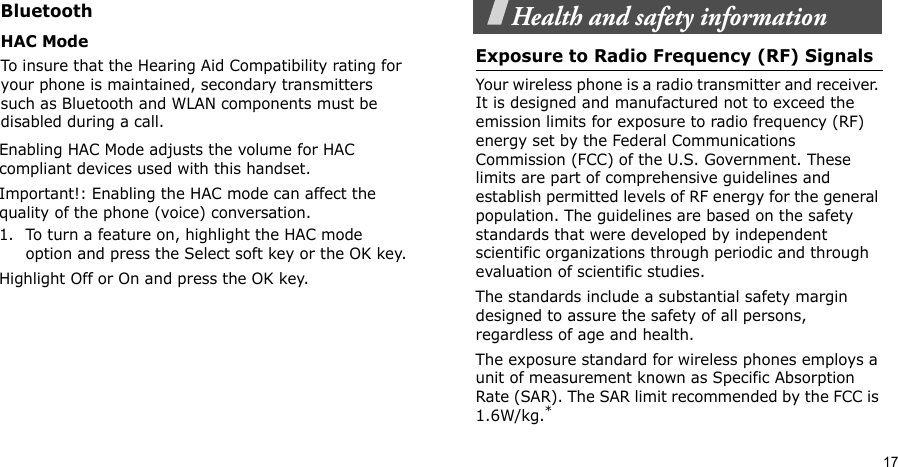 17Health and safety informationExposure to Radio Frequency (RF) SignalsYour wireless phone is a radio transmitter and receiver. It is designed and manufactured not to exceed the emission limits for exposure to radio frequency (RF) energy set by the Federal Communications Commission (FCC) of the U.S. Government. These limits are part of comprehensive guidelines and establish permitted levels of RF energy for the general population. The guidelines are based on the safety standards that were developed by independent scientific organizations through periodic and through evaluation of scientific studies.The standards include a substantial safety margin designed to assure the safety of all persons, regardless of age and health.The exposure standard for wireless phones employs a unit of measurement known as Specific Absorption Rate (SAR). The SAR limit recommended by the FCC is 1.6W/kg.*BluetoothHAC Mode To insure that the Hearing Aid Compatibility rating for your phone is maintained, secondary transmitters such as Bluetooth and WLAN components must be disabled during a call.Enabling HAC Mode adjusts the volume for HAC compliant devices used with this handset.Important!: Enabling the HAC mode can affect the quality of the phone (voice) conversation.1. To turn a feature on, highlight the HAC mode option and press the Select soft key or the OK key.Highlight Off or On and press the OK key.