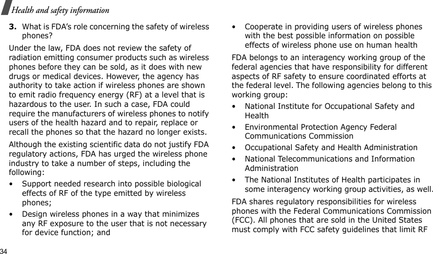 34Health and safety information3.What is FDA’s role concerning the safety of wireless phones?Under the law, FDA does not review the safety of radiation emitting consumer products such as wireless phones before they can be sold, as it does with new drugs or medical devices. However, the agency has authority to take action if wireless phones are shown to emit radio frequency energy (RF) at a level that is hazardous to the user. In such a case, FDA could require the manufacturers of wireless phones to notify users of the health hazard and to repair, replace or recall the phones so that the hazard no longer exists.Although the existing scientific data do not justify FDA regulatory actions, FDA has urged the wireless phone industry to take a number of steps, including the following:• Support needed research into possible biological effects of RF of the type emitted by wireless phones;• Design wireless phones in a way that minimizes any RF exposure to the user that is not necessary for device function; and• Cooperate in providing users of wireless phones with the best possible information on possible effects of wireless phone use on human healthFDA belongs to an interagency working group of the federal agencies that have responsibility for different aspects of RF safety to ensure coordinated efforts at the federal level. The following agencies belong to this working group:• National Institute for Occupational Safety and Health• Environmental Protection Agency Federal Communications Commission• Occupational Safety and Health Administration• National Telecommunications and Information Administration• The National Institutes of Health participates in some interagency working group activities, as well.FDA shares regulatory responsibilities for wireless phones with the Federal Communications Commission (FCC). All phones that are sold in the United States must comply with FCC safety guidelines that limit RF 