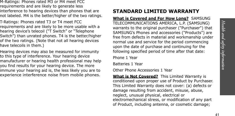 Health and safety information  41M-Ratings: Phones rated M3 or M4 meet FCC requirements and are likely to generate less interference to hearing devices than phones that are not labeled. M4 is the better/higher of the two ratings.T-Ratings: Phones rated T3 or T4 meet FCC requirements and are likely to be more usable with a hearing device’s telecoil (“T Switch” or “Telephone Switch”) than unrated phones. T4 is the better/higher of the two ratings. (Note that not all hearing devices have telecoils in them.)Hearing devices may also be measured for immunity to this type of interference. Your hearing device manufacturer or hearing health professional may help you find results for your hearing device. The more immune your hearing aid is, the less likely you are to experience interference noise from mobile phones.STANDARD LIMITED WARRANTYWhat is Covered and For How Long?  SAMSUNG TELECOMMUNICATIONS AMERICA, L.P. (SAMSUNG) warrants to the original purchaser (&quot;Purchaser&quot;) that SAMSUNG’s Phones and accessories (&quot;Products&quot;) are free from defects in material and workmanship under normal use and service for the period commencing upon the date of purchase and continuing for the following specified period of time after that date:Phone 1 YearBatteries 1 YearOther Phone Accessories 1 YearWhat is Not Covered?  This Limited Warranty is conditioned upon proper use of Product by Purchaser. This Limited Warranty does not cover: (a) defects or damage resulting from accident, misuse, abuse, neglect, unusual physical, electrical or electromechanical stress, or modification of any part of Product, including antenna, or cosmetic damage; 
