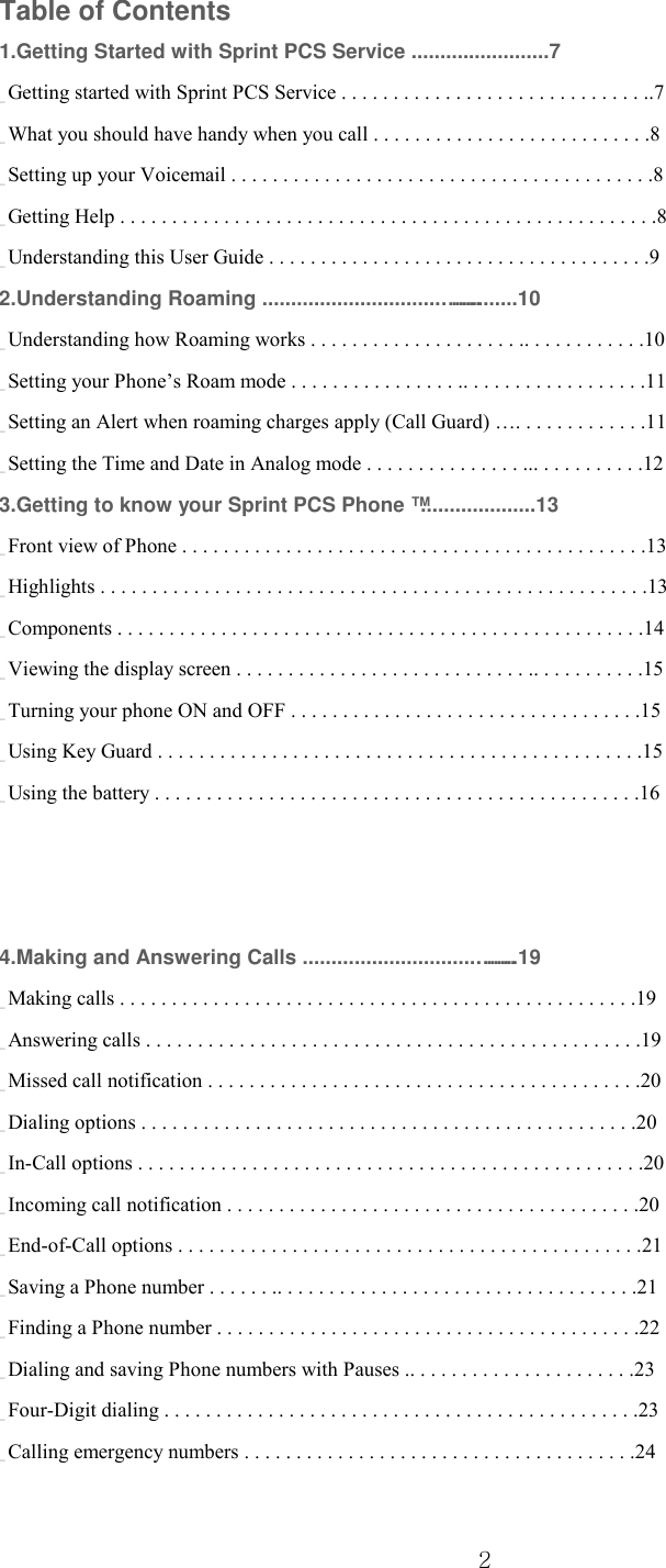  2 Table of Contents 1.Getting Started with Sprint PCS Service ........................7 _ Getting started with Sprint PCS Service . . . . . . . . . . . . . . . . . . . . . . . . . . . . . ..7 _ What you should have handy when you call . . . . . . . . . . . . . . . . . . . . . . . . . . .8 _ Setting up your Voicemail . . . . . . . . . . . . . . . . . . . . . . . . . . . . . . . . . . . . . . . . .8 _ Getting Help . . . . . . . . . . . . . . . . . . . . . . . . . . . . . . . . . . . . . . . . . . . . . . . . . . . .8 _ Understanding this User Guide . . . . . . . . . . . . . . . . . . . . . . . . . . . . . . . . . . . . .9 2.Understanding Roaming ...............................………........10 _ Understanding how Roaming works . . . . . . . . . . . . . . . . . . . . .. . . . . . . . . . . .10 _ Setting your Phone’s Roam mode . . . . . . . . . . . . . . . . .. . . . . . . . . . . . . . . . . .11 _ Setting an Alert when roaming charges apply (Call Guard) …. . . . . . . . . . . . .11 _ Setting the Time and Date in Analog mode . . . . . . . . . . . . . . . ... . . . . . . . . . .12 3.Getting to know your Sprint PCS Phone ™....................13 _ Front view of Phone . . . . . . . . . . . . . . . . . . . . . . . . . . . . . . . . . . . . . . . . . . . . .13 _ Highlights . . . . . . . . . . . . . . . . . . . . . . . . . . . . . . . . . . . . . . . . . . . . . . . . . . . . .13 _ Components . . . . . . . . . . . . . . . . . . . . . . . . . . . . . . . . . . . . . . . . . . . . . . . . . . .14 _ Viewing the display screen . . . . . . . . . . . . . . . . . . . . . . . . . . . . .. . . . . . . . . . .15 _ Turning your phone ON and OFF . . . . . . . . . . . . . . . . . . . . . . . . . . . . . . . . . .15 _ Using Key Guard . . . . . . . . . . . . . . . . . . . . . . . . . . . . . . . . . . . . . . . . . . . . . . .15 _ Using the battery . . . . . . . . . . . . . . . . . . . . . . . . . . . . . . . . . . . . . . . . . . . . . . .16 4.Making and Answering Calls ..............................………..19 _ Making calls . . . . . . . . . . . . . . . . . . . . . . . . . . . . . . . . . . . . . . . . . . . . . . . . . .19 _ Answering calls . . . . . . . . . . . . . . . . . . . . . . . . . . . . . . . . . . . . . . . . . . . . . . . .19 _ Missed call notification . . . . . . . . . . . . . . . . . . . . . . . . . . . . . . . . . . . . . . . . . .20 _ Dialing options . . . . . . . . . . . . . . . . . . . . . . . . . . . . . . . . . . . . . . . . . . . . . . . .20 _ In-Call options . . . . . . . . . . . . . . . . . . . . . . . . . . . . . . . . . . . . . . . . . . . . . . . . .20 _ Incoming call notification . . . . . . . . . . . . . . . . . . . . . . . . . . . . . . . . . . . . . . . .20 _ End-of-Call options . . . . . . . . . . . . . . . . . . . . . . . . . . . . . . . . . . . . . . . . . . . . .21 _ Saving a Phone number . . . . . . .. . . . . . . . . . . . . . . . . . . . . . . . . . . . . . . . . . .21 _ Finding a Phone number . . . . . . . . . . . . . . . . . . . . . . . . . . . . . . . . . . . . . . . . .22 _ Dialing and saving Phone numbers with Pauses .. . . . . . . . . . . . . . . . . . . . . .23 _ Four-Digit dialing . . . . . . . . . . . . . . . . . . . . . . . . . . . . . . . . . . . . . . . . . . . . . .23 _ Calling emergency numbers . . . . . . . . . . . . . . . . . . . . . . . . . . . . . . . . . . . . . .24 