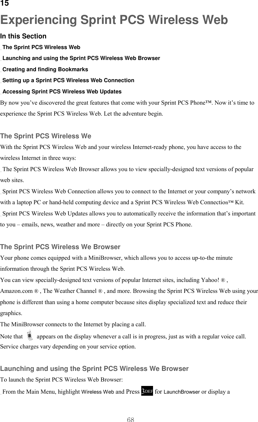  68 15 Experiencing Sprint PCS Wireless Web In this Section _ The Sprint PCS Wireless Web _ Launching and using the Sprint PCS Wireless Web Browser _ Creating and finding Bookmarks _ Setting up a Sprint PCS Wireless Web Connection _ Accessing Sprint PCS Wireless Web Updates By now you’ve discovered the great features that come with your Sprint PCS Phone™. Now it’s time to experience the Sprint PCS Wireless Web. Let the adventure begin.  The Sprint PCS Wireless We With the Sprint PCS Wireless Web and your wireless Internet-ready phone, you have access to the wireless Internet in three ways: _ The Sprint PCS Wireless Web Browser allows you to view specially-designed text versions of popular web sites. _ Sprint PCS Wireless Web Connection allows you to connect to the Internet or your company’s network with a laptop PC or hand-held computing device and a Sprint PCS Wireless Web Connection™ Kit. _ Sprint PCS Wireless Web Updates allows you to automatically receive the information that’s important to you – emails, news, weather and more – directly on your Sprint PCS Phone.  The Sprint PCS Wireless We Browser Your phone comes equipped with a MiniBrowser, which allows you to access up-to-the minute information through the Sprint PCS Wireless Web. You can view specially-designed text versions of popular Internet sites, including Yahoo! ® , Amazon.com ® , The Weather Channel ® , and more. Browsing the Sprint PCS Wireless Web using your phone is different than using a home computer because sites display specialized text and reduce their graphics. The MiniBrowser connects to the Internet by placing a call. Note that ! appears on the display whenever a call is in progress, just as with a regular voice call. Service charges vary depending on your service option.  Launching and using the Sprint PCS Wireless We Browser To launch the Sprint PCS Wireless Web Browser: _ From the Main Menu, highlight Wireless Web and Press 3DEF for LaunchBrowser or display a 