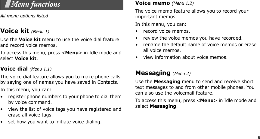 9Menu functionsAll menu options listedVoice kit (Menu 1)Use the Voice kit menu to use the voice dial feature and record voice memos.To access this menu, press &lt;Menu&gt; in Idle mode and select Voice kit.Voice dial (Menu 1.1)The voice dial feature allows you to make phone calls by saying one of names you have saved in Contacts.In this menu, you can:• register phone numbers to your phone to dial them by voice command.• view the list of voice tags you have registered and erase all voice tags.• set how you want to initiate voice dialing.Voice memo (Menu 1.2)The voice memo feature allows you to record your important memos.In this menu, you can:•record voice memos.• review the voice memos you have recorded.• rename the default name of voice memos or erase all voice memos. • view information about voice memos.Messaging (Menu 2)Use the Messaging menu to send and receive short text messages to and from other mobile phones. You can also use the voicemail feature.To access this menu, press &lt;Menu&gt; in Idle mode and select Messaging.
