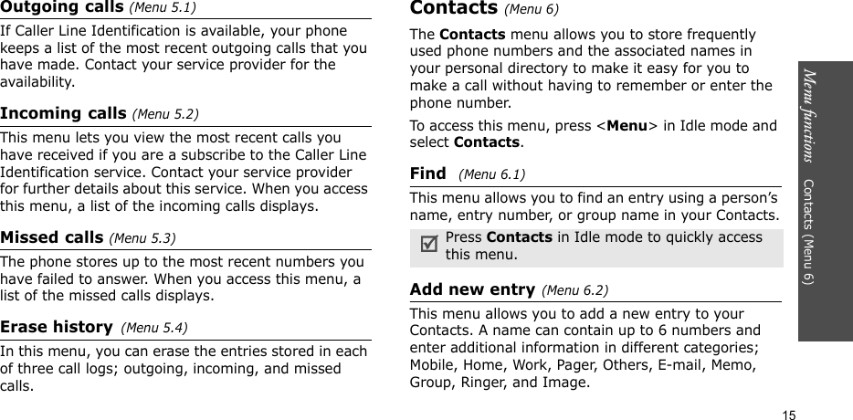 15Menu functions    Contacts (Menu 6)Outgoing calls (Menu 5.1)If Caller Line Identification is available, your phone keeps a list of the most recent outgoing calls that you have made. Contact your service provider for the availability.Incoming calls (Menu 5.2) This menu lets you view the most recent calls you have received if you are a subscribe to the Caller Line Identification service. Contact your service provider for further details about this service. When you access this menu, a list of the incoming calls displays. Missed calls (Menu 5.3)The phone stores up to the most recent numbers you have failed to answer. When you access this menu, a list of the missed calls displays.Erase history(Menu 5.4) In this menu, you can erase the entries stored in each of three call logs; outgoing, incoming, and missed calls.Contacts (Menu 6)The Contacts menu allows you to store frequently used phone numbers and the associated names in your personal directory to make it easy for you to make a call without having to remember or enter the phone number.To access this menu, press &lt;Menu&gt; in Idle mode and select Contacts.Find (Menu 6.1)This menu allows you to find an entry using a person’s name, entry number, or group name in your Contacts.Add new entry(Menu 6.2)This menu allows you to add a new entry to your Contacts. A name can contain up to 6 numbers and enter additional information in different categories; Mobile, Home, Work, Pager, Others, E-mail, Memo, Group, Ringer, and Image.Press Contacts in Idle mode to quickly access this menu.