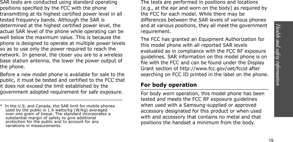 19Health and safety informationSAR tests are conducted using standard operating positions specified by the FCC with the phone transmitting at its highest certified power level in all tested frequency bands. Although the SAR is determined at the highest certified power level, the actual SAR level of the phone while operating can be well below the maximum value. This is because the phone is designed to operate at multiple power levels so as to use only the power required to reach the network. In general, the closer you are to a wireless base station antenna, the lower the power output of the phone.Before a new model phone is available for sale to the public, it must be tested and certified to the FCC that it does not exceed the limit established by the government adopted requirement for safe exposure. The tests are performed in positions and locations (e.g., at the ear and worn on the body) as required by the FCC for each model. While there may be differences between the SAR levels of various phones and at various positions, they all meet the government requirement.The FCC has granted an Equipment Authorization for this model phone with all reported SAR levels evaluated as in compliance with the FCC RF exposure guidelines. SAR information on this model phone is on file with the FCC and can be found under the Display Grant section of http://www.fcc.gov/oet/fccid after searching on FCC ID printed in the label on the phone.For body operationFor body worn operation, this model phone has been tested and meets the FCC RF exposure guidelines when used with a Samsung-supplied or approved accessory designated for this product or when used with and accessory that contains no metal and that positions the handset a minimum from the body.*  In the U.S. and Canada, the SAR limit for mobile phones used by the public is 1.6 watts/kg (W/kg) averaged over one gram of tissue. The standard incorporates a substantial margin of safety to give additional protection for the public and to account for any variations in measurements.