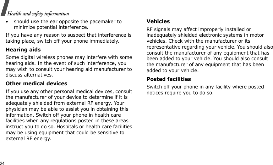 24Health and safety information• should use the ear opposite the pacemaker to minimize potential interference.If you have any reason to suspect that interference is taking place, switch off your phone immediately.Hearing aidsSome digital wireless phones may interfere with some hearing aids. In the event of such interference, you may wish to consult your hearing aid manufacturer to discuss alternatives.Other medical devicesIf you use any other personal medical devices, consult the manufacturer of your device to determine if it is adequately shielded from external RF energy. Your physician may be able to assist you in obtaining this information. Switch off your phone in health care facilities when any regulations posted in these areas instruct you to do so. Hospitals or health care facilities may be using equipment that could be sensitive to external RF energy.VehiclesRF signals may affect improperly installed or inadequately shielded electronic systems in motor vehicles. Check with the manufacturer or its representative regarding your vehicle. You should also consult the manufacturer of any equipment that has been added to your vehicle. You should also consult the manufacturer of any equipment that has been added to your vehicle.Posted facilitiesSwitch off your phone in any facility where posted notices require you to do so.