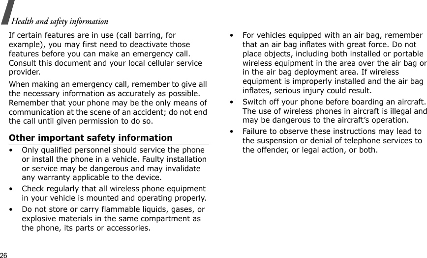 26Health and safety informationIf certain features are in use (call barring, for example), you may first need to deactivate those features before you can make an emergency call. Consult this document and your local cellular service provider.When making an emergency call, remember to give all the necessary information as accurately as possible. Remember that your phone may be the only means of communication at the scene of an accident; do not end the call until given permission to do so.Other important safety information• Only qualified personnel should service the phone or install the phone in a vehicle. Faulty installation or service may be dangerous and may invalidate any warranty applicable to the device.• Check regularly that all wireless phone equipment in your vehicle is mounted and operating properly.• Do not store or carry flammable liquids, gases, or explosive materials in the same compartment as the phone, its parts or accessories.• For vehicles equipped with an air bag, remember that an air bag inflates with great force. Do not place objects, including both installed or portable wireless equipment in the area over the air bag or in the air bag deployment area. If wireless equipment is improperly installed and the air bag inflates, serious injury could result.• Switch off your phone before boarding an aircraft. The use of wireless phones in aircraft is illegal and may be dangerous to the aircraft’s operation.• Failure to observe these instructions may lead to the suspension or denial of telephone services to the offender, or legal action, or both.