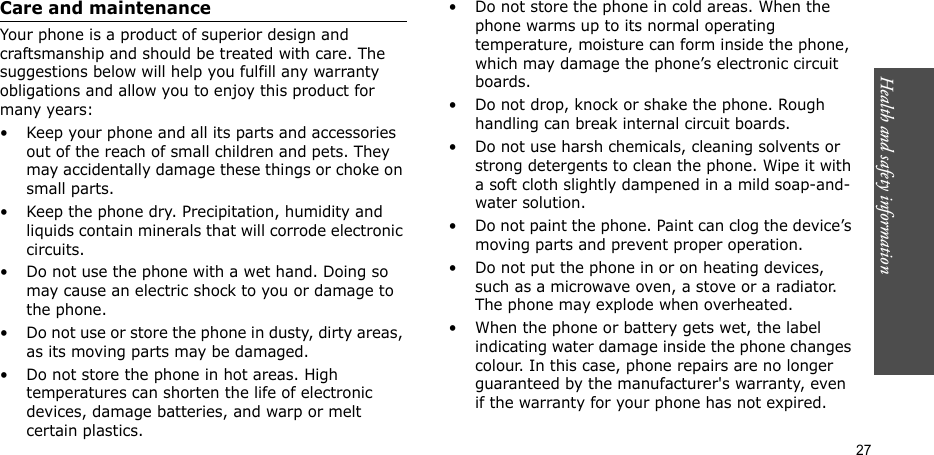 27Health and safety informationCare and maintenanceYour phone is a product of superior design and craftsmanship and should be treated with care. The suggestions below will help you fulfill any warranty obligations and allow you to enjoy this product for many years:• Keep your phone and all its parts and accessories out of the reach of small children and pets. They may accidentally damage these things or choke on small parts.• Keep the phone dry. Precipitation, humidity and liquids contain minerals that will corrode electronic circuits.• Do not use the phone with a wet hand. Doing so may cause an electric shock to you or damage to the phone.• Do not use or store the phone in dusty, dirty areas, as its moving parts may be damaged.• Do not store the phone in hot areas. High temperatures can shorten the life of electronic devices, damage batteries, and warp or melt certain plastics.• Do not store the phone in cold areas. When the phone warms up to its normal operating temperature, moisture can form inside the phone, which may damage the phone’s electronic circuit boards.• Do not drop, knock or shake the phone. Rough handling can break internal circuit boards.• Do not use harsh chemicals, cleaning solvents or strong detergents to clean the phone. Wipe it with a soft cloth slightly dampened in a mild soap-and-water solution.• Do not paint the phone. Paint can clog the device’s moving parts and prevent proper operation.• Do not put the phone in or on heating devices, such as a microwave oven, a stove or a radiator. The phone may explode when overheated.• When the phone or battery gets wet, the label indicating water damage inside the phone changes colour. In this case, phone repairs are no longer guaranteed by the manufacturer&apos;s warranty, even if the warranty for your phone has not expired. 