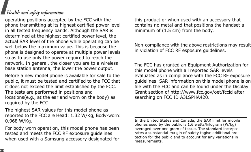 30Health and safety informationoperating positions accepted by the FCC with the phone transmitting at its highest certified power level in all tested frequency bands. Although the SAR is determined at the highest certified power level, the actual SAR level of the phone while operating can be well below the maximum value. This is because the phone is designed to operate at multiple power levels so as to use only the power required to reach the network. In general, the closer you are to a wireless base station antenna, the lower the power output.Before a new model phone is available for sale to the public, it must be tested and certified to the FCC that it does not exceed the limit established by the FCC. The tests are performed in positions and locations(e.g., at the ear and worn on the body) as required by the FCC.The highest SAR values for this model phone as reported to the FCC are Head: 1.32 W/Kg, Body-worn: 0.968 W/Kg.For body worn operation, this model phone has been tested and meets the FCC RF exposure guidelines when used with a Samsung accessory designated for this product or when used with an accessory that contains no metal and that positions the handset a minimum of (1.5 cm) from the body.Non-compliance with the above restrictions may result in violation of FCC RF esposure guidelines.The FCC has granted an Equipment Authorization for this model phone with all reported SAR levels evaluated as in compliance with the FCC RF exposure guidelines. SAR information on this model phone is on file with the FCC and can be found under the Display Grant section of http://www.fcc.gov/oet/fccid after searching on FCC ID A3LSPHA420.In the United States and Canada, the SAR limit for mobile phones used by the public is 1.6 watts/kilogram (W/kg) averaged over one gram of tissue. The standard incorpo-rates a substantial ma gin of safety togive additional pro-tection for the public and to account for any variations in measurements.