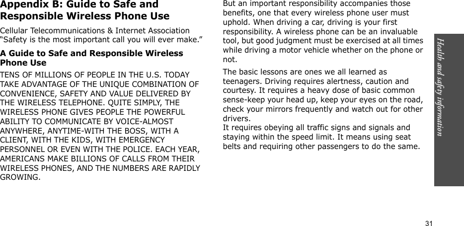 31Health and safety informationAppendix B: Guide to Safe and Responsible Wireless Phone UseCellular Telecommunications &amp; Internet Association “Safety is the most important call you will ever make.”A Guide to Safe and Responsible Wireless Phone UseTENS OF MILLIONS OF PEOPLE IN THE U.S. TODAY TAKE ADVANTAGE OF THE UNIQUE COMBINATION OF CONVENIENCE, SAFETY AND VALUE DELIVERED BY THE WIRELESS TELEPHONE. QUITE SIMPLY, THE WIRELESS PHONE GIVES PEOPLE THE POWERFUL ABILITY TO COMMUNICATE BY VOICE-ALMOST ANYWHERE, ANYTIME-WITH THE BOSS, WITH A CLIENT, WITH THE KIDS, WITH EMERGENCY PERSONNEL OR EVEN WITH THE POLICE. EACH YEAR, AMERICANS MAKE BILLIONS OF CALLS FROM THEIR WIRELESS PHONES, AND THE NUMBERS ARE RAPIDLY GROWING.But an important responsibility accompanies those benefits, one that every wireless phone user must uphold. When driving a car, driving is your first responsibility. A wireless phone can be an invaluable tool, but good judgment must be exercised at all times while driving a motor vehicle whether on the phone or not.The basic lessons are ones we all learned as teenagers. Driving requires alertness, caution and courtesy. It requires a heavy dose of basic common sense-keep your head up, keep your eyes on the road, check your mirrors frequently and watch out for other drivers. It requires obeying all traffic signs and signals and staying within the speed limit. It means using seat belts and requiring other passengers to do the same. 