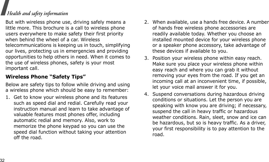 32Health and safety informationBut with wireless phone use, driving safely means a little more. This brochure is a call to wireless phone users everywhere to make safety their first priority when behind the wheel of a car. Wireless telecommunications is keeping us in touch, simplifying our lives, protecting us in emergencies and providing opportunities to help others in need. When it comes to the use of wireless phones, safety is your most important call.Wireless Phone “Safety Tips”Below are safety tips to follow while driving and using a wireless phone which should be easy to remember:1. Get to know your wireless phone and its features such as speed dial and redial. Carefully read your instruction manual and learn to take advantage of valuable features most phones offer, including automatic redial and memory. Also, work to memorize the phone keypad so you can use the speed dial function without taking your attention off the road.2. When available, use a hands free device. A number of hands free wireless phone accessories are readily available today. Whether you choose an installed mounted device for your wireless phone or a speaker phone accessory, take advantage of these devices if available to you.3. Position your wireless phone within easy reach. Make sure you place your wireless phone within easy reach and where you can grab it without removing your eyes from the road. If you get an incoming call at an inconvenient time, if possible, let your voice mail answer it for you.4. Suspend conversations during hazardous driving conditions or situations. Let the person you are speaking with know you are driving; if necessary, suspend the call in heavy traffic or hazardous weather conditions. Rain, sleet, snow and ice can be hazardous, but so is heavy traffic. As a driver, your first responsibility is to pay attention to the road.