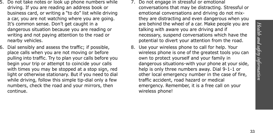 33Health and safety information5. Do not take notes or look up phone numbers while driving. If you are reading an address book or business card, or writing a “to do” list while driving a car, you are not watching where you are going. It’s common sense. Don’t get caught in a dangerous situation because you are reading or writing and not paying attention to the road or nearby vehicles.6. Dial sensibly and assess the traffic; if possible, place calls when you are not moving or before pulling into traffic. Try to plan your calls before you begin your trip or attempt to coincide your calls with times you may be stopped at a stop sign, red light or otherwise stationary. But if you need to dial while driving, follow this simple tip-dial only a few numbers, check the road and your mirrors, then continue.7. Do not engage in stressful or emotional conversations that may be distracting. Stressful or emotional conversations and driving do not mix-they are distracting and even dangerous when you are behind the wheel of a car. Make people you are talking with aware you are driving and if necessary, suspend conversations which have the potential to divert your attention from the road.8. Use your wireless phone to call for help. Your wireless phone is one of the greatest tools you can own to protect yourself and your family in dangerous situations-with your phone at your side, help is only three numbers away. Dial 9-1-1 or other local emergency number in the case of fire, traffic accident, road hazard or medical emergency. Remember, it is a free call on your wireless phone!
