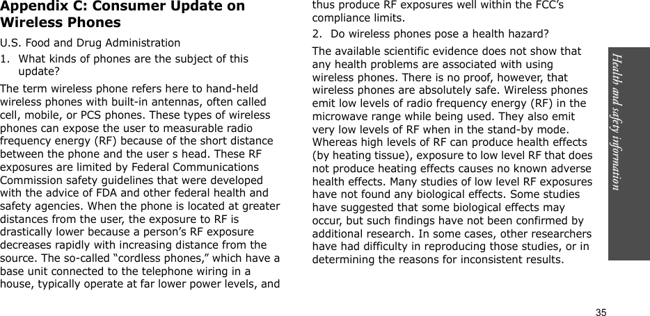 35Health and safety informationAppendix C: Consumer Update on Wireless PhonesU.S. Food and Drug Administration1. What kinds of phones are the subject of this update?The term wireless phone refers here to hand-held wireless phones with built-in antennas, often called cell, mobile, or PCS phones. These types of wireless phones can expose the user to measurable radio frequency energy (RF) because of the short distance between the phone and the user s head. These RF exposures are limited by Federal Communications Commission safety guidelines that were developed with the advice of FDA and other federal health and safety agencies. When the phone is located at greater distances from the user, the exposure to RF is drastically lower because a person’s RF exposure decreases rapidly with increasing distance from the source. The so-called “cordless phones,” which have a base unit connected to the telephone wiring in a house, typically operate at far lower power levels, and thus produce RF exposures well within the FCC’s compliance limits.2. Do wireless phones pose a health hazard?The available scientific evidence does not show that any health problems are associated with using wireless phones. There is no proof, however, that wireless phones are absolutely safe. Wireless phones emit low levels of radio frequency energy (RF) in the microwave range while being used. They also emit very low levels of RF when in the stand-by mode. Whereas high levels of RF can produce health effects (by heating tissue), exposure to low level RF that does not produce heating effects causes no known adverse health effects. Many studies of low level RF exposures have not found any biological effects. Some studies have suggested that some biological effects may occur, but such findings have not been confirmed by additional research. In some cases, other researchers have had difficulty in reproducing those studies, or in determining the reasons for inconsistent results.