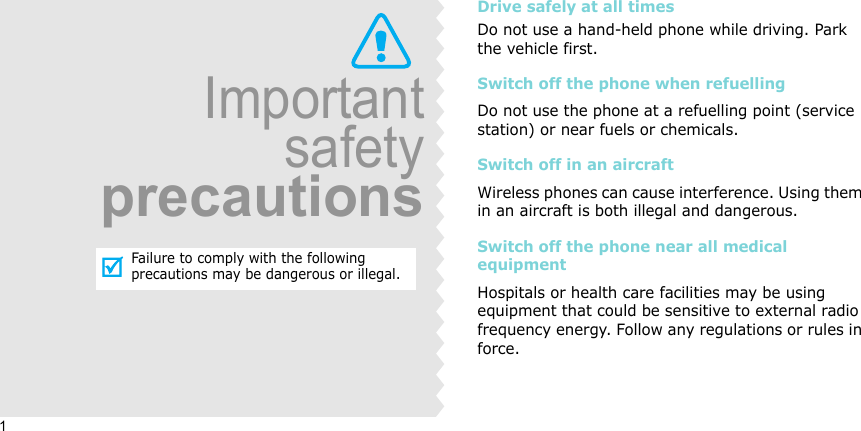 1ImportantsafetyprecautionsFailure to comply with the following precautions may be dangerous or illegal.Drive safely at all timesDo not use a hand-held phone while driving. Park the vehicle first. Switch off the phone when refuellingDo not use the phone at a refuelling point (service station) or near fuels or chemicals.Switch off in an aircraftWireless phones can cause interference. Using them in an aircraft is both illegal and dangerous.Switch off the phone near all medical equipmentHospitals or health care facilities may be using equipment that could be sensitive to external radio frequency energy. Follow any regulations or rules in force.