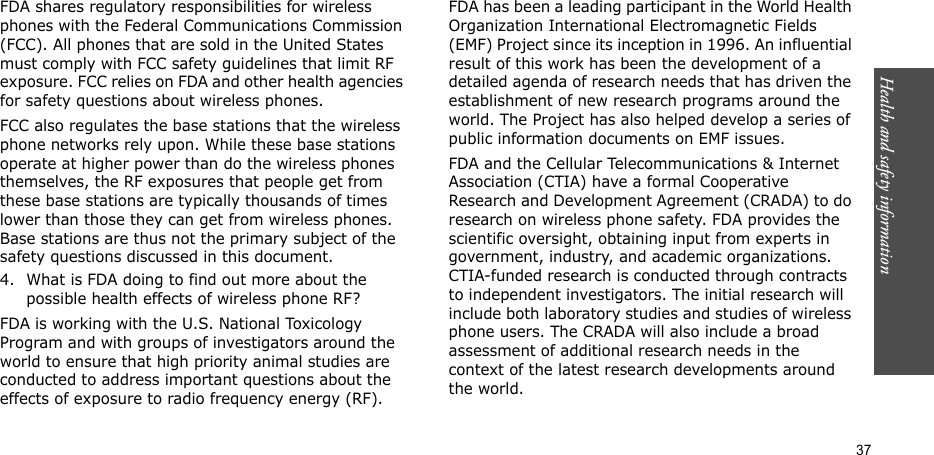 37Health and safety informationFDA shares regulatory responsibilities for wireless phones with the Federal Communications Commission (FCC). All phones that are sold in the United States must comply with FCC safety guidelines that limit RF exposure. FCC relies on FDA and other health agencies for safety questions about wireless phones.FCC also regulates the base stations that the wireless phone networks rely upon. While these base stations operate at higher power than do the wireless phones themselves, the RF exposures that people get from these base stations are typically thousands of times lower than those they can get from wireless phones. Base stations are thus not the primary subject of the safety questions discussed in this document.4. What is FDA doing to find out more about the possible health effects of wireless phone RF?FDA is working with the U.S. National Toxicology Program and with groups of investigators around the world to ensure that high priority animal studies are conducted to address important questions about the effects of exposure to radio frequency energy (RF).FDA has been a leading participant in the World Health Organization International Electromagnetic Fields (EMF) Project since its inception in 1996. An influential result of this work has been the development of a detailed agenda of research needs that has driven the establishment of new research programs around the world. The Project has also helped develop a series of public information documents on EMF issues.FDA and the Cellular Telecommunications &amp; Internet Association (CTIA) have a formal Cooperative Research and Development Agreement (CRADA) to do research on wireless phone safety. FDA provides the scientific oversight, obtaining input from experts in government, industry, and academic organizations. CTIA-funded research is conducted through contracts to independent investigators. The initial research will include both laboratory studies and studies of wireless phone users. The CRADA will also include a broad assessment of additional research needs in the context of the latest research developments around the world.