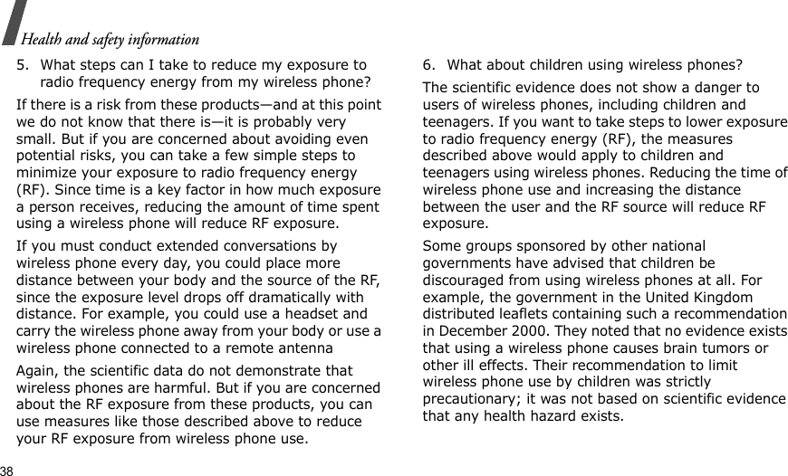 38Health and safety information5. What steps can I take to reduce my exposure to radio frequency energy from my wireless phone?If there is a risk from these products—and at this point we do not know that there is—it is probably very small. But if you are concerned about avoiding even potential risks, you can take a few simple steps to minimize your exposure to radio frequency energy (RF). Since time is a key factor in how much exposure a person receives, reducing the amount of time spent using a wireless phone will reduce RF exposure.If you must conduct extended conversations by wireless phone every day, you could place more distance between your body and the source of the RF, since the exposure level drops off dramatically with distance. For example, you could use a headset and carry the wireless phone away from your body or use a wireless phone connected to a remote antennaAgain, the scientific data do not demonstrate that wireless phones are harmful. But if you are concerned about the RF exposure from these products, you can use measures like those described above to reduce your RF exposure from wireless phone use.6. What about children using wireless phones?The scientific evidence does not show a danger to users of wireless phones, including children and teenagers. If you want to take steps to lower exposure to radio frequency energy (RF), the measures described above would apply to children and teenagers using wireless phones. Reducing the time of wireless phone use and increasing the distance between the user and the RF source will reduce RF exposure.Some groups sponsored by other national governments have advised that children be discouraged from using wireless phones at all. For example, the government in the United Kingdom distributed leaflets containing such a recommendation in December 2000. They noted that no evidence exists that using a wireless phone causes brain tumors or other ill effects. Their recommendation to limit wireless phone use by children was strictly precautionary; it was not based on scientific evidence that any health hazard exists.