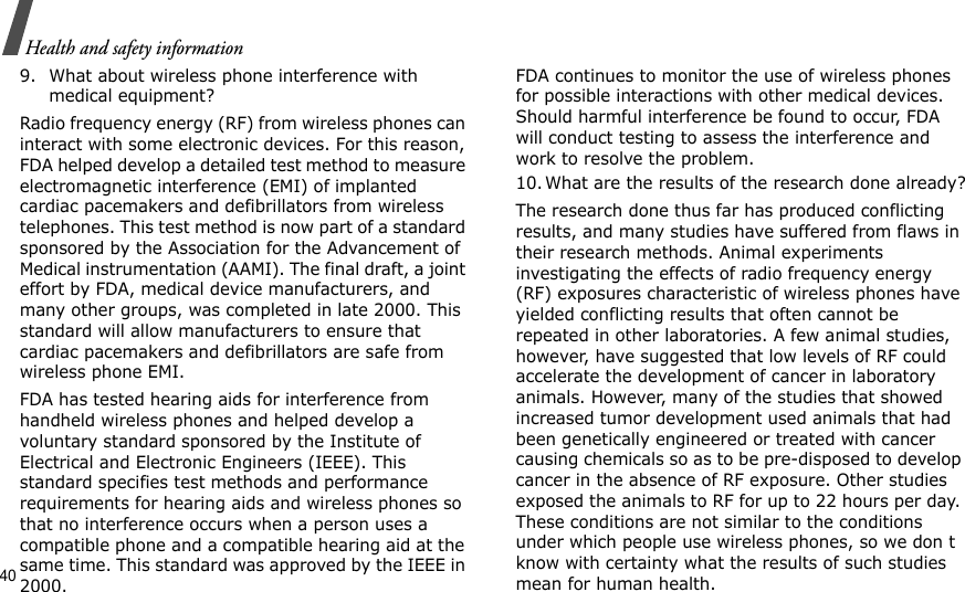40Health and safety information9. What about wireless phone interference with medical equipment?Radio frequency energy (RF) from wireless phones can interact with some electronic devices. For this reason, FDA helped develop a detailed test method to measure electromagnetic interference (EMI) of implanted cardiac pacemakers and defibrillators from wireless telephones. This test method is now part of a standard sponsored by the Association for the Advancement of Medical instrumentation (AAMI). The final draft, a joint effort by FDA, medical device manufacturers, and many other groups, was completed in late 2000. This standard will allow manufacturers to ensure that cardiac pacemakers and defibrillators are safe from wireless phone EMI.FDA has tested hearing aids for interference from handheld wireless phones and helped develop a voluntary standard sponsored by the Institute of Electrical and Electronic Engineers (IEEE). This standard specifies test methods and performance requirements for hearing aids and wireless phones so that no interference occurs when a person uses a compatible phone and a compatible hearing aid at the same time. This standard was approved by the IEEE in 2000.FDA continues to monitor the use of wireless phones for possible interactions with other medical devices. Should harmful interference be found to occur, FDA will conduct testing to assess the interference and work to resolve the problem.10. What are the results of the research done already?The research done thus far has produced conflicting results, and many studies have suffered from flaws in their research methods. Animal experiments investigating the effects of radio frequency energy (RF) exposures characteristic of wireless phones have yielded conflicting results that often cannot be repeated in other laboratories. A few animal studies, however, have suggested that low levels of RF could accelerate the development of cancer in laboratory animals. However, many of the studies that showed increased tumor development used animals that had been genetically engineered or treated with cancer causing chemicals so as to be pre-disposed to develop cancer in the absence of RF exposure. Other studies exposed the animals to RF for up to 22 hours per day. These conditions are not similar to the conditions under which people use wireless phones, so we don t know with certainty what the results of such studies mean for human health.