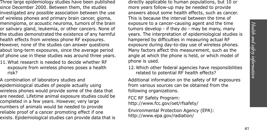 41Health and safety informationThree large epidemiology studies have been published since December 2000. Between them, the studies investigated any possible association between the use of wireless phones and primary brain cancer, gioma, meningioma, or acoustic neuroma, tumors of the brain or salivary gland, leukemia, or other cancers. None of the studies demonstrated the existence of any harmful health effects from wireless phone RF exposures. However, none of the studies can answer questions about long-term exposures, since the average period of phone use in these studies was around three years.11. What research is needed to decide whether RF exposure from wireless phones poses a health risk?A combination of laboratory studies and epidemiological studies of people actually using wireless phones would provide some of the data that are needed. Lifetime animal exposure studies could be completed in a few years. However, very large numbers of animals would be needed to provide reliable proof of a cancer promoting effect if one exists. Epidemiological studies can provide data that is directly applicable to human populations, but 10 or more years follow-up may be needed to provide answers about some health effects, such as cancer. This is because the interval between the time of exposure to a cancer-causing agent and the time tumors develop - if they do - may be many, many years. The interpretation of epidemiological studies is hampered by difficulties in measuring actual RF exposure during day-to-day use of wireless phones. Many factors affect this measurement, such as the angle at which the phone is held, or which model of phone is used.12. Which other federal agencies have responsibilities related to potential RF health effects?Additional information on the safety of RF exposures from various sources can be obtained from the following organizations.FCC RF Safety Program:http://www.fcc.gov/oet/rfsafety/Environmental Protection Agency (EPA):http://www.epa.gov/radiation/